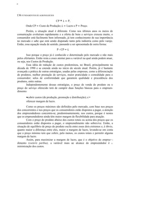 ο

136 FUNDAMENTOS DE AGRONEGÓCIOS
CP + L = P,
Onde CP = Custo de Produção; L = Lucro e P = Preço.
Porém, a situação atual é diferente. Como nos últimos anos os meios de
comunicação evoluíram rapidamente e a oferta de bens e serviços cresceu muito, o
consumidor está facilmente bem informado, já tem conhecimento de sua importância
no mercado e sabe que está sendo disputado tanto pela indústria como pelo varejo.
Então, essa equação muda de sentido, passando a ser apresentada de outra forma:
P - CP = L
Isso porque o preço já é conhecido e determinado pelo mercado e não mais
pelos ofertantes. Então resta a esses atentar para a variável na qual ainda podem atuar,
ou seja, nos Custos de Produção.
Essa idéia de redução de custos predominou, no Brasil, principalmente na
década de 1990 e se estende ainda no início do século atual. Porém, já é bastante
avançada a prática de outras estratégias, usadas pelas empresas, como a diferenciação
de produtos, melhor prestação de serviços, maior praticidade e comodidade para o
consumidor; selos de conformidade que garantem qualidade e procedência dos
produtos, entre outras.
Independentemente dessas estratégias, o preço de venda do produto ou o
preço do serviço oferecido terá de cumprir duas funções básicas para o empreendimento:
•cobrir custos (de produção, promoção e distribuição); e •
oferecer margem de lucro.
Como os preços máximos são definidos pelo mercado, com base nos preços
dos concorrentes e nos preços que os consumidores estão dispostos a pagar, a atenção
dos empreendedores concentra-se, predominantemente, nos custos, porque é nestes
que os empreendedores ainda têm maior margem de flexibilidade para atuação.
Com o preço do produto abaixo dos custos totais ou acima dos preços que os
consumidores estão dispostos a pagar, o empreendimento não sobrevive. Então, a
situação de equilíbrio de preço do produto oscila entre esses dois extremos e, é óbvio,
quanto maior a diferença entre eles, maior a margem de lucro, levando-se em conta
que o preço mínimo tem que cobrir, pelo menos, os custos totais e permitir alguma
margem de lucro.
Assim, para maximizar a margem de lucro, que é o objetivo do empree··dimento (coeteris paribus), a variável mais ao alcance do empreendedor é c.
minimização dos custos.

 