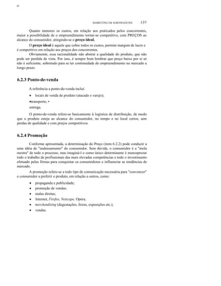 ο

MARKETING EM AGRONEGÓCIOS

137

Quanto menores os custos, em relação aos praticados pelos concorrentes,
maior a possibilidade de o empreendimento tornar-se competitivo, com PREÇOS ao
alcance do consumidor, atingindo-se o preço ideal.
O preço ideal é aquele que cobre todos os custos, permite margem de lucro e
é competitivo em relação aos preços dos concorrentes.
Obviamente, essa racionalidade não abstrai a qualidade do produto, que não
pode ser perdida de vista. Por isso, é sempre bom lembrar que preço baixo por si só
não é suficiente, sobretudo para se ter continuidade do empreendimento no mercado a
longo prazo.

6.2.3 Ponto-de-venda
A referência a ponto-de-venda inclui:
•

locais de venda do produto (atacado e varejo);

•transporte; •
entrega.
O ponto-de-venda refere-se basicamente à logística de distribuição, de modo
que o produto esteja ao alcance do consumidor, no tempo e no local certos, sem
perdas de qualidade e com preços competitivos.

6.2.4 Promoção
Conforme apresentada, a determinação do Preço (item 6.2.2) pode conduzir a
uma idéia de "endeusamento" do consumidor. Sem dúvida, o consumidor é a "mola
mestra" de todo o processo, mas imaginá-l o como único determinante é menosprezar
todo o trabalho de profissionais das mais elevadas competências e todo o investimento
efetuado pelas firmas para conquistar os consumidores e influenciar as tendências de
mercado.
A promoção refere-se a todo tipo de comunicação necessária para "convencer"
o consumidor a preferir o produto, em relação a outros, como:
•
•
•
•
•
•

propaganda e publicidade;
promoção de vendas;
malas diretas;
Internet, Firefox, Netscape, Opera;
merchandising (degustações, feiras, exposições etc.);
vendas.

 
