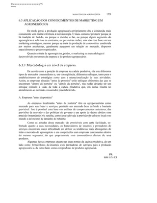 -----------------~
ο

MARKETING EM AGRONEGÓCIOS

139

6.3 APLICAÇÃO DOS CONHECIMENTOS DE MARKETING EM
AGRONEGÓCIOS
De modo geral, a produção agropecuária propriamente dita é conduzida mais
comumente sem muita referência à mercadologia. O mais comum é produzir porque já
há tradição de fazê-Io, ou porque o vizinho o faz, ou porque algum segmento do
agronegócio o solicitou ou contratou, ou por outras razões, mas não com base em um
marketing estratégico, mesmo porque se trata da produção de commodities conduzida
por muitos produtores, geralmente pequenos em relação ao mercado, dispersos
espacialmente e pouco organizados.
Quando se trata de agronegócios, porém, o marketing ou mercadologia é
desenvolvido em termos da empresa e do produto agropecuário.

6.3.1 Mercadologia em nível da empresa
De acordo com a posição da empresa na cadeia produtiva, ela tem diferentes
tipos de mercados consumidores e, em conseqüência, diferentes enfoques, tanto para o
estabelecimento de estratégias como para a operacionalização de suas atividades.
Assim, as empresas situadas "antes da porteira" terão enfoques diferentes das que se
encontram "dentro da porteira" ou "depois da porteira", mas todas deverão ter um
enfoque comum: a visão de toda a cadeia produtiva que, em suma, resulta no
atendimento ao mercado consumidor preestabelecido.
A. Empresas "antes da porteira"
As empresas localizadas "antes da porteira" têm os agropecuaristas como
mercado para seus bens e serviços, portanto um mercado bem definido e bastante
previsível. Isso é possível com base em análises de comportamentos anteriores, das
previsões de mercado e das políticas de governo e em apoio de dados obtidos com
precisão instantâneos via satélite, como área cultivada e previsão de safra no local e no
mundo e até mesmo de tamanho do rebanho.
Como as atitudes desse mercado são previsíveis com certa facilidade, sobretudo quanto a suas necessidades, os fornecedores de insumos e prestadores de
serviços encontram maior dificuldade em definir as tendências mais abrangentes de
todo o mercado do agronegócio e em competições com empresas concorrentes dentro
do mesmo segmento, do que propriamente com consumidores diretos de seus
produtos.
Algumas dessas empresas atuam nas duas pontas da cadeia produtiva, de um
lado como fornecedoras de-insumos e/ou prestadoras de serviços para a produção
agropecuária e, de outro lado, como compradoras de produtos agropecuá-

RIRI

lPA
!nTi=:CA

 