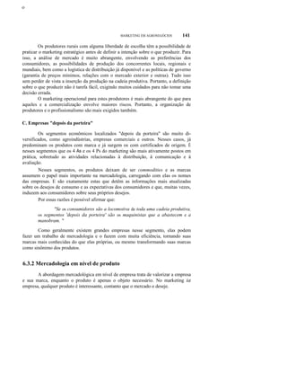 ο

MARKETING EM AGRONEGÓCIOS

141

Os produtores rurais com alguma liberdade de escolha têm a possibilidade de
praticar o marketing estratégico antes de definir a intenção sobre o que produzir. Para
isso, a análise de mercado é muito abrangente, envolvendo as preferências dos
consumidores, as possibilidades de produção dos concorrentes locais, regionais e
mundiais, bem como a logística de distribuição já disponível e as políticas de governo
(garantia de preços mínimos, relações com o mercado exterior e outras). Tudo isso
sem perder de vista a inserção da produção na cadeia produtiva. Portanto, a definição
sobre o que produzir não é tarefa fácil, exigindo muitos cuidados para não tomar uma
decisão errada.
O marketing operacional para estes produtores é mais abrangente do que para
aqueles e a comercialização envolve maiores riscos. Portanto, a organização de
produtores e o profissionalismo são mais exigidos também.
C. Empresas "depois da porteira"
Os segmentos econômicos localizados "depois da porteira" são muito diversificados, como agroindústrias, empresas comerciais e outros. Nesses casos, já
predominam os produtos com marca e já surgem os com certificados de origem. É
nesses segmentos que os 4 As e os 4 Ps do marketing são mais ativamente postos em
prática, sobretudo as atividades relacionadas à distribuição, à comunicação e à
avaliação.
Nesses segmentos, os produtos deixam de ser commodities e as marcas
assumem o papel mais importante na mercadologia, carregando com elas os nomes
das empresas. E são exatamente estas que detêm as informações mais atualizadas
sobre os desejos de consumo e as expectativas dos consumidores e que, muitas vezes,
induzem aos consumidores sobre seus próprios desejos.
Por essas razões é possível afirmar que:
"Se os consumidores são a locomotiva de toda uma cadeia produtiva,
os segmentos 'depois da porteira' são os maquinistas que a abastecem e a
manobram. "
Como geralmente existem grandes empresas nesse segmento, elas podem
fazer um trabalho de mercadologia e o fazem com muita eficiência, tornando suas
marcas mais conhecidas do que elas próprias, ou mesmo transformando suas marcas
como sinônimo dos produtos.

6.3.2 Mercadologia em nível de produto
A abordagem mercadológica em nível de empresa trata de valorizar a empresa
e sua marca, enquanto o produto é apenas o objeto necessário. No marketing ia
empresa, qualquer produto é interessante, contanto que o mercado o deseje.

 