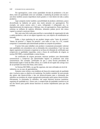ο

142

FUNDAMENTOS DE AGRONEGÓCIOS

Em agronegócios, como existe quantidade elevada de produtores e de produtos, tanto em quantidade como em variedade, o marketing do produto sem marca e
sem dono também assume importância muito grande e é visto dentro de toda a cadeia
produtiva.
Aqui comporta incluir também a possibilidade de produtos substitutos, pouco
diversificada na indústria em geral, mas muito presente em agronegócios. Por
exemplo, em outros setores carro é carro, refrigerador é refrigerador etc., independentemente da empresa que o fabrique, mas, em agronegócios, frutas significam
centenas ou milhares de espécies diferentes, alimentos podem provir dos reinos
vegetal ou animal e assim por diante.
Daí, mais uma forte razão para justificar a necessidade de organização de toda
a cadeia produtiva e não só em algum segmento seu, com objetivo de atendimento ao
mercado.
Então, o bom marketing de um produto integra ações "antes da porteira",
"dentro da porteira" e "depois da porteira", com todos os seus As e Ps, visando
conquistar o consumidor para determinado produto ou conjunto de produtos.
O ponto forte para trabalhar com produto é exatamente procurando valorizar
suas qualidades em consonância com as demandas dos consumidores. É por isso que
alguns segmentos já começam a organizar-se na busca de obtenção de certificados que
comprovem as qualidades requeridas, como a busca de certificados de origem, as
normas ISO 9000, a rastreabilidade e outras formas.
Os certificados de origem procuram valorizar produtos com determinadas
características e comprovar que determinados lugares os produzem com essas
características. Por exemplo: certificados de que a carne bovina procedente de
determinada região é isenta de febre aftosa, ou o melão de tal região não carrega risco
de ser portador de mosca das frutas, entre outros.
As Normas ISO 9000, e as que lhe seguiram, são mais utilizadas em nível de
indústrias, ou, no caso, de agroindústrias.
Somente como reforço, essa tendência de busca de comprovação de qualidade
não é exclusiva para os objetivos de marketing. Em âmbito mundial, há uma pressão
dos países não desenvolvidos e dos em desenvolvimento para a eliminação dos
subsídios aos produtos de origem agropecuária praticados pelos países desenvolvidos.
Obviamente, se eliminados os subsídios, vão surgir barreiras técnicas (sanitárias,
segurança de qualidade etc.). Nesse caso, a comprovação de qualidade constitui-se em
um dos fatores para quebra dessas barreiras ou mesmo impedimento para que elas
existam.

 