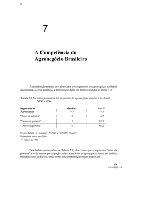 ο

7
A Competência do
Agronegócio Brasileiro

A distribuição relativa de valores dos três segmentos do agronegócio no Brasil
acompanha, a certa distância, a distribuição deles em âmbito mundial (Tabela 7.1).
Tabela 7.1 Participação relativa dos segmentos do agronegócio mundial e no Brasil,
2000 e 1996.
Segmentos do
Agronegócio

I

"Antes da porteira"

I

Mundial*
(%)

I

13

I

Brasi1**
(%)

4,7

"Dentro da porteira"

15

29,1

"Depois da porteira"

72

66,2

Fontes: Tabela 1.1 (mundial) e NUNES e CONTINI (Brasil). *
Estimativas para o ano 2000.

** Valores de 1996.

Dos dados apresentados na Tabela 7.1, observa-se que o segmento "antes da
porteira" é o de menor participação relativa em todo o agronegócio, tanto em âmbito
mundial como de Brasil, tendo neste uma contribuição muito menor, de
iPA
Q!~i

1()1'ç:r;Â

 