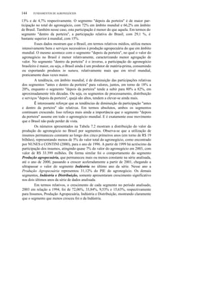 144

FUNDAMENTOS DE AGRONEGÓCIOS

13% e de 4,7% respectivamente. O segmento "depois da porteira" é de maior participação no total do agronegócio, com 72% em âmbito mundial e 66,2% em âmbito
de Brasil. Também nesse caso, esta participação é menor do que aquela. Em termos do
segmento "dentro da porteira", a participação relativa do Brasil, com 29,1 %, é
bastante superior à mundial, com 15%.
Esses dados mostram que o Brasil, em termos relativos médios, utiliza menos
intensivamente bens e serviços necessários à produção agropecuária do que em âmbito
mundial. O mesmo acontece com o segmento "depois da porteira", no qual o valor do
agronegócio no Brasil é menor relativamente, caracterizando menor agregação de
valor. No segmento "dentro da porteira" é o inverso, a participação do agronegócio
brasileiro é maior, ou seja, o Brasil ainda é um produtor de matéria-prima, consumindo
ou exportando produtos in natura, relativamente mais que em nível mundial,
praticamente duas vezes maior.
A tendência, em âmbito mundial, é de diminuição das participações relativas
dos segmentos "antes e dentro da porteira" para valores, juntos, em torno de 18% a
20%, enquanto o segmento "depois da porteira" tende a subir para 80% a 82%, em
aproximadamente três décadas. Ou seja, os segmentos de processamento, distribuição
e serviços "depois da porteira", quejá são altos, tendem a elevar-se ainda mais.
É interessante reforçar que as tendências de diminuição da participação "antes
e dentro da porteira" são relativas. Em termos absolutos, ambos os segmentos
continuam crescendo. Isso reforça mais ainda a importância que o segmento "depois
da porteira" assume em todo o agronegócio mundial. E é exatamente esse movimento
que o Brasil não pode perder de vista.
Os números apresentados na Tabela 7.2 mostram a distribuição do valor da
produção do agronegócio no Brasil por segmentos. Observa-se que a utilização de
insumos permaneceu constante ao longo dos cinco primeiros anos (em torno de R$ 19
bilhões), representando menos de 5% do valor total do agronegócio, como encontrado
por NUNES e CONTINI (2000), para o ano de 1996. A partir de 1999 há acréscimo da
participação dos insumos, atingindo quase 7% do valor do agronegócio em 2003, com
valor de R$ 33.399 milhões. De forma similar foi o comportamento do segmento
Produção agropecuária, que permaneceu mais ou menos constante na série analisada,
até o ano de 2000, passando a crescer aceleradamente a partir de 2001, chegando a
ultrapassar o valor do segmento Indústria no último ano da série. Nesse ano a
Produção Agropecuária representou 31,12% do PIE do agronegócio. Os demais
segmentos, Indústria e Distribuição, somente apresentaram crescimento significativo
nos dois últimos anos da série de dados analisada.
Em termos relativos, o crescimento de cada segmento no período analisado,
2003 em relação a 1994, foi de 72,06%, 33,84%, 9,53% e 15,63%, respectivamente
para Insumos, Produção Agropecuária, Indústria e Distribuição, mostrando claramente
que o segmento que menos cresceu foi o da Indústria.

 