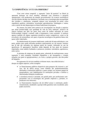 A COMPETÊNCIA DO AGRONEGÓCIO BRASILEIRO

147

7.1 COMPETÊNCIA 'ANTES DA PORTEIRA"
Com certo atraso temporal, o segmento "antes da porteira" no Brasil já
apresenta destaque em nível mundial, sobretudo com referência à pesquisa
agropecuária, com predomínio da atuação governamental. Os avanços tecnológicos
nas três últimas décadas são fantásticos, iniciando com a tecnologia para incorporação
dos cerrados e, atualmente, ocupando espaços com tecnologias de ponta, como
engenharia genética, informática, tecnologias agroindustriais, embalagens e outras,
com o mérito de não desprestigiar as linhas tradicionais de pesquisa.
No entanto, há ainda certa carência em investigações em direção a aspectos
que aliem produtividade com qualidade de vida do meio ambiente, inclusive da
espécie humana que dele faz parte, bem como de melhor utilização de nossa
biodiversidade (vegetal e animal), onde a biopirataria é uma constante. A carência
aparece também em alguns segmentos produtivos muito competitivos, como os da
avicultura e da suinocultura, nos quais os pacotes tecnológicos da genética básica são
quase todos importados.
No abastecimento de insumos tradicionais, ainda não há auto-suficiência e, em
parte, podem estar sendo utilizados produtos experimentais ou, até mesmo, insumos
que já não são utilizados em algumas partes do mundo, sobretudo no uso de
agrotóxicos. O agronegócio brasileiro ainda depende de boa parte de insumos
importados, como adubos fosfatados e potássicos, produtos veterinários, agrotóxicos,
entre outros.
A presença de empresas de grande porte, sobretudo de multinacionais, nesse
segmento, é uma constante, formando oligopólios e até monopólios e criando
situações nas quais os agropecuaristas e, às vezes, o próprio governo, não têm poder
de barganha.
Os segmentos de serviços também evoluíram muito, mas ainda deixam a
desejar em alguns aspectos, como exemplos:
•

os financiamentos públicos disponíveis para pesquisa são escassos e, por
isso, são de difícil acesso, como também são predominantemente
destinados a instituições públicas e, quase sempre, aos mesmos grupos de
pesquisadores, com impedimentos às instituições privadas e restritos a
determinadas titulações acadêmicas;

•

a assistência técnica é prestada, em grande parte, por profissionais comprometidos com as tecnologias das grandes empresas e, portanto, reproduzem seus interesses;

•

os financiamentos bancários são de difícil acesso e continuam, predominantemente, atendendo a quemjá tenha garantias reais excedentes, para
poder acessá-los.

IPA

 