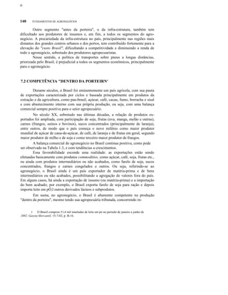 ο

148

FUNDAMENTOS DE AGRONEGÓCIOS

Outro segmento "antes da porteira", o da infra-estrutura, também tem
dificultado aos produtores de insumos e, em fim, a todos os segmentos do agronegócio. A precariedade da infra-estrutura no país, principalmente nas regiões mais
distantes dos grandes centros urbanos e dos portos, tem contribuído fortemente para a
elevação do "custo Brasil", dificultando a competitividade e diminuindo a renda de
todo o agronegócio, sobretudo dos produtores agropecuaristas.
Nesse sentido, a política de transportes sobre pneus a longas distâncias,
priorizada pelo Brasil, é prejudicial a todos os segmentos econômicos, principalmente
para o agronegócio.

7.2 COMPETÊNCIA "DENTRO DA PORTEIRN'
Durante séculos, o Brasil foi eminentemente um país agrícola, com sua pauta
de exportações caracterizada por ciclos e baseada principalmente em produtos da
extração e da agricultura, como pau-brasil, açúcar, café, cacau, fumo, borracha e sisal
e com abastecimento interno com sua própria produção, ou seja, com uma balança
comercial sempre positiva para o setor agropecuário.
No século XX, sobretudo nas últimas décadas, a relação de produtos exportados foi ampliada, com participação de soja, frutas (uva, manga, melão e outras),
carnes (frangos, suínos e bovinos), sucos concentrados (principalmente de laranja),
entre outros, de modo que o país começa o novo milênio como maior produtor
mundial de açúcar de cana-de-açúcar, de café, de laranja e de frutas em geral, segundo
maior produtor de milho e de soja e como terceiro maior produtor de frangos.
A balança comercial do agronegócio no Brasil continua positiva, como pode
ser observado na Tabela 1.3, e com tendências a crescimentos.
Essa favorabilidade esconde uma realidade: as exportações estão sendo
efetuadas basicamente com produtos commodities, como açúcar, café, soja, frutas etc.,
ou ainda com produtos intermediários ou não acabados, como farelo de soja, sucos
concentrados, frangos e carnes congelados e outros. Ou seja, referindo-se ao
agronegócio, o Brasil ainda é um país exportador de matéria-prima e de bens
intermediários ou não acabados, possibilitando a agregação de valores fora do país.
Em alguns casos, há ainda a exportação de insumo (ou matéria-prima) e a importação
do bem acabado; por exemplo, o Brasil exporta farelo de soja para ração e depois
importa leite em pÓ,l outros derivados lácteos e subprodutos.
Em suma, no agronegócio, o Brasil é altamente competente na produção
"dentro da porteira", mesmo tendo sua agropecuária tributada, concorrendo in1 O Brasil comprou 51,4 mil toneladas de leite em pó no período de janeiro a junho de
2002. Gazeta Mercantil, 15-7-02, p. B-16.

 