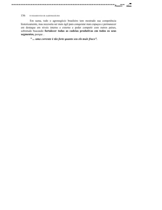 --------------------------------------------._-156

FUNDAMENTOS DE AGRONEGÓCIOS

Em suma, todo o agronegócio brasileiro tem mostrado sua competência
historicamente, mas necessita ser mais ágil para conquistar mais espaços e permanecer
em destaque em níveis interno e externo e poder competir com outros países,
sobretudo buscando fortalecer todas as cadeias produtivas em todos os seus
segmentos, porque
0.0

" ... uma corrente é tão forte quanto seu elo mais fraco".

......•

-

 