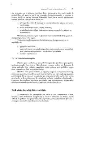 •
AGRONEGÓCIOS: CONCEITOS E DIMENSÕES

19

que as pragas ou as doenças provocam danos econômicos, há a necessidade de
combatê-Ias, sob pena de perda da produção. Conseqüentemente, o combate às
mesmas implica o uso de insumos (inseticidas, fungicidas e outros), predominantemente químicos, cuja aplicação resulta em:
•
•
•

elevação dos custos de produção e, conseqüentemente, redução nos lucros
da atividade;
riscos para os operadores e para o ambiente;
possibilidade de resíduos tóxicos nos produtos, que serão levados até os
consumidores.

Obviamente, nenhuma região ou país tem interesse na entrada de praga ou de
doença originária de outra região.
Também conseqüentes da ocorrência de pragas e doenças, surgem as necessidades de:
•
•
•

pesquisas específicas;
desenvolvimento e produção de produtos para controlá-Ias ou combatêIas
e de máquinas, equipamentos e implementos apropriados;
serviços especializados.

1.3.1.3 Perecibilidade rápida
Mesmo após a colheita, a atividade biológica dos produtos agropecuários
continua em ação. Com isso, a vida útil desses produtos tende a ser diminuída de
forma acelerada. Sem cuidados específicos, esses produtos, após colhidos, podem
durar poucas horas, dias, ou poucas semanas.
Devido a essas especificidades, o agronegócio passa a envolver outros segmentos da economia, tornando-se muito mais complexo que a produção agropecuária
propriamente dita e passando a necessitar de uma compreensão muito mais ampla,
envolvendo o desenvolvimento de tecnologia, colheita cuidadosa, classificação e
tratamento dos produtos, estruturas apropriadas para armazenagem e conservação,
embalagens mais adequadas, logística específica para distribuição etc.

1.3.2 Visão sistêmica do agronegócio
A compreensão do agronegócio, em todos os seus componentes e interrelações, é uma ferramenta indispensável a todos os tomadores de decisão, sejam
autoridades públicas ou agentes econômicos privados, para que formulem políticas e
estratégias com maior previsão e máxima eficiência.

 