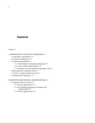 •

Sumário

Prefácio, 9
1 AGRONEGÓCIOS: CONCEITOS E DIMENSÕES, 13
1.1 Agricultura e agronegócios, 13
1.2 Conceito de agronegócio, 15
1.3 Sistemas agroindustriais, 18
1.3.1 Especificidades da produção agropecuária, 18
1.3.2 Visão sistêmica do agronegócio, 19
1.3.3 Vantagens da visão sistêmica do agronegócio, 22 1.4
Cadeias produtivas e cadeias de valor, 22
1.5 Clusters e arranjos produtivos locais, 24
1.6 Importância do agronegócio, 27
2 SEGMENTOS DOS SISTEMAS AGROINDUSTRlAIS, 33
2.1 Segmentos antes da porteira, 33
2.1.1 Insumos agropecuários, 33
2.1.2 Inter-relações de produtores de insumos com
agropecuaristas, 42
2.1.3 Serviços agropecuários, 42

 