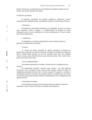 SEGMENTOS DOS SISTEMAS AGROlNDUSTRlAlS

41

animais. Nesse caso, a composição dos sais depende do resultado de análise do teor
nutritivo dos demais alimentos fornecidos.
N. Produtos veterinários
Os produtos veterinários são variados: probióticos, antibióticos, vacinas,
ectoparasiticidas, endoparasiticidas, estimulantes do apetite e medicamentos diversos.
o
e
o

.o

e
11-

• Probióticos
Os probióticos são produtos utilizados com a finalidade. de tomar os animais
mais resistentes; evitam a entrada e o estabelecimento de doenças em geral,
diminuindo assim o uso de antibióticos e de outros medicamentos. Os mais comuns
são à base de lactobacilos .
• Antibióticos
Os antibióticos e os demais medicamentos visam combater doenças específicas, já estabelecidas nos animais.
• Vacinas
As vacinas são formas atenuadas de agentes causadores de doenças específicas que, aplicadas nos animais, estimulam a criação de resistência do organismo
deles à entrada dessas doenças, no caso de ocorrência mais forte. Por exemplo,
existem vacinas contra aftosa (bovinos), peste africana (suínos), New Castle (aves),
parvovirose (cães), entre outras.

(1-

v,
~-

ns
ti-

ão
!
m

is.
te-

us

• Ecto e endoparasiticidas
São produtos destinados ao combate e controle de ecto e endoparasitas nos
animais.
Os ectoparasitas (parasitas externos) mais comuns e que dão prejuízos
econômicos são os carrapatos, bernes, sarnas, piolhos, pulgas e mosca do chifre. Os
endoparasitas (parasitas internos) são os vermes em geral. O controle e o combate a
cada parasita são feitos de acordo com a espécie animal e a realidade local. Já existem
no mercado produtos que afirmam combater simultaneamente ecto e endoparasitas nas
espécies bovinas.
• Estimulantes do apetite
Os estimulantes do apetite (não hormonais) objetivam induzir os animais a
alimentar-se mais e melhor, de forma a se tomarem mais produtivos.

 