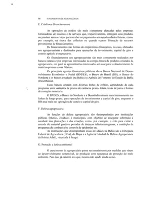 •

46

FUNDAMENTOS DE AGRONEGÓCIOS

E. Créditos e financiamentos

,I

I

As operações de crédito são mais comumente efetuadas pelas empresas
fornecedoras de insumos e de serviços que, respectivamente, entregam seus produtos
ou prestam seus serviços para receber os pagamentos em oportunidades futuras, como,
por exemplo, na época das colheitas ou quando ocorrer liberação de recursos
provenientes de financiamentos.
Os financiamentos são formas de empréstimos financeiros, no caso, efetuados
aos agropecuaristas e destinados para operações de investimento, capital de giro e
custeio agrícola e/ou pecuário.
Os financiamentos aos agropecuaristas são mais comumente realizados por
bancos estatais e por empresas interessadas na compra futura de produtos oriundos da
agropecuária, em geral as agroindústrias interessadas em assegurar o abastecimento de
matérias-primas a suas fábricas.
Os principais agentes financeiros públicos são o Banco Nacional de Desenvolvimento Econômico e Social (BNDES), o Banco do Brasil (BB), o Banco do
Nordeste e os bancos estaduais (na Bahia é a Agência de Fomento do Estado da Bahia
(Desenbahia).
Esses bancos operam com diversas linhas de crédito, dependendo de cada
programa, com variações de prazos de carência, prazos totais, taxas de juros e formas
de correção monetária.
O BNDES, o Banco do Nordeste e a Desenbahia atuam mais intensamente nas
linhas de longo prazo, para operações de investimentos e capital de giro, enquanto o
BB atua mais nas operações de custeio e capital de giro.
F. Defesa agropecuária
As funções de defesa agropecuária são desempenhadas por instituições
públicas federais, estaduais e municipais, com objetivo de assegurar sobretudo a
sanidade das plantações e das criações, como, por exemplo, o zelo para evitar a
entrada de material genético portador de doenças infectocontagiosas, a condução de
programas de combate e/ou controle de epidemias etc.
As instituições que desempenham essas atividades na Bahia são a Delegacia
Federal de Agricultura (DFA), do Mapa e a Agência Estadual de Defesa Agropecuária
da Bahia (Adab), vinculada à Seagri.
G. Proteção e defesa ambienta!
O crescimento da agropecuária passa necessariamente por medidas que visem
ao desenvolvimento sustentável, de produção com segurança de proteção do meio
ambiente. Para isso já existem leis que, mesmo não sendo ainda as me-

 