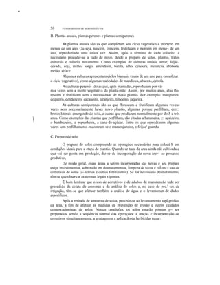 •

50

FUNDAMENTOS DE AGRONEGÓCIOS

B. Plantas anuais, plantas perenes e plantas semiperenes
As plantas anuais são as que completam seu ciclo vegetativo e morrere. em
menos de um ano. Ou seja, nascem, crescem, frutificam e morrem em meno~ de um
ano, reproduzindo uma única vez. Assim, após o término de cada colheitc. é
necessário proceder-se a tudo de novo, desde o preparo de solos, plantio, tratos
culturais e colheita novamente. Como exemplos de culturas anuais: arroz, feijã~.
cevada, soja, milho, sorgo, amendoim, batata, alho, cenoura, melancia, abóbora.
melão, alface.
Algumas culturas apresentam ciclos bianuais (mais de um ano para completar
o ciclo vegetativo), como algumas variedades de mandioca, abacaxi, cebola.
J

-"

I
!

As culturas perenes são as que, após plantadas, reproduzem por várias vezes sem a morte vegetativa da planta-mãe. Assim, por muitos anos, elas florescem e frutificam sem a necessidade de novo plantio. Por exemplo: mangueira.
coqueiro, dendezeiro, cacaueiro, laranjeira, limoeiro, jaqueira.
As culturas semiperenes são as que florescem e frutificam algumas POLcas
vezes sem necessariamente haver novo plantio, algumas porque perfilham, corr::
brotos laterais emergindo do solo, e outras que produzem normalmente por doi5 a três
anos. Como exemplos das plantas que perfilham, são citadas a bananeira, ;:: açaizeiro,
o bambuzeiro, a pupunheira, a cana-de-açúcar. Entre os que reprodt:zem algumas
vezes sem perfilhamento encontram-se o maracujazeiro, o feijoe' guandu.
C. Preparo de solo
O preparo de solos compreende as operações necessárias para colocá-h em
condições ideais para a etapa de plantio. Quando se trata de área ainda nã: cultivada e
que vai ser posta em produção, diz-se de incorporação de nova áre=. ao processo
produtivo,
De modo geral, essas áreas a serem incorporadas são novas e seu prepare
exige investimentos, sobretudo em desmatamentos, limpeza de tocos e raÍzes ~ uso de
corretivos de solos (c~lcários e outros fertilizantes). Se for necessário desmatamento,
têm-se que observar as normas legais vigentes.
É bom lembrar que o uso de corretivos e de adubos de manutenção tede ser
precedido da coleta de amostras e da análise de solos e, no caso de pro.' tos de
irrigação, têm-se que efetuar também a análise de água e o levantamen-de dados
específicos.
Após a retirada de amostras de solos, procede-se ao levantamento topLgráfico
da área, a fim de efetuar as medidas de prevenção de erosão e outros cu:dados
conservacionistas de solos. Nessas condições, os solos estarão prontos p~ ser
preparados, sendo a seqüência normal das operações: a aração e incorpore:ção de
corretivos simultaneamente, a gradagem e a aplicação de herbicidas (quar:

 