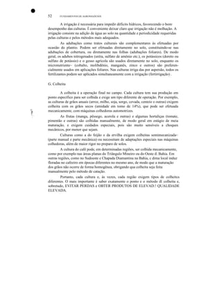 •
52

FUNDAMENTOS DE AGRONEGÓCIOS

A irrigação é necessária para impedir déficits hídricos, favorecendo o bom·
desempenho das culturas. É conveniente deixar claro que irrigação não é molhação. A
irrigação consiste na adição de água ao solo na quantidade e periodicidade requeridas
pelas culturas e pelos métodos mais adequados.
As adubações como tratos culturais são complementares às efetuadas por
ocasião do plantio. Podem ser efetuadas diretamente no solo, constituindo-se nas
adubações de cobertura, ou diretamente nas folhas (adubações foliares). De modo
geral, os adubos nitrogenados (uréia, sulfato de amônio etc.), os potássicos (doreto ou
sulfato de potássio) e o gesso agrícola são usados diretamente no solo, enquanto os
micronutriente~ (cobalto, molibdênio, manganês, zinco e outros) são preferencialmente usados em aplicações foliares. Nas culturas irriga das por aspersão, todos os
fertilizantes podem ser aplicados simultaneamente com a irrigação (fertirrigação) .
G. Colheita

oJI11

II

!:, "

A colheita é a operação final no campo. Cada cultura tem sua produção em
ponto específico para ser colhida e exige um tipo diferente de operação. Por exemplo,
as culturas de grãos anuais (arroz, milho, soja, sorgo, cevada, centeio e outras) exigem
colheita com os grãos secos (umidade em tomo de 14%), que pode ser efetuada
mecanicamente, com máquinas colhedoras automotrizes.
As frutas (manga, pêssego, acerola e outras) e algumas hortaliças (tomate,
pimentão e outras) são colhidas manualmente, de modo geral em estágio de meia
maturação, e exigem cuidados especiais, pois são muito sensíveis a choques
mecânicos, por menor que sejam.
Culturas como a do feijão e da ervilha exigem colheitas semimecanizada~
(parte manual e parte mecânica) ou necessitam de adaptações especiais nas máquinas
colhedoras, além de maior rigor no preparo de solos.
A cultura do café pode, em determinadas regiões, ser colhida mecanicamente,
como por exemplo nas áreas planas do Triângulo Mineiro ou do Oeste dE. Bahia. Em
outras regiões, como no Sudoeste e Chapada Diamantina na Bahia, c dima local induz
floradas no cafeeiro em épocas diferentes no mesmo ano, de modo que a maturação
dos grãos não ocorre de forma homogênea, obrigando qua colheita seja feita
manualmente pelo método de catação.
Portanto, cada cultura e, às vezes, cada região exigem tipos de colheitcs
diferentes. O mais importante é saber exatamente o ponto e o método dE colheita e,
sobretudo, EVITAR PERDAS e OBTER PRODUTOS DE ELEVAD.! QUALIDADE
ELEVADA.

 