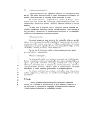 54

FUNDAMENTOS DE AGRONEGÓCIOS

Os principais resultados das explorações intensivas são: maior produtividade
por área e par animal, maiar velacidade de ganhas, maiar facilidade de cantrale das
rebanhas e maior vela cidade de ganhas (au perdas) par unidade de tempo..
Nas sistemas intensivas, a probabilidade de acarrência de daenças é maiar,
partanta exige maiar atenção.. Em campensaçãa, cama as trabalhadares estão. canstantemente mais próximas das animais, é mais fácil detectar a acarrência de qualquer
anamalia.
De mada geral, as principais espécies criadas em sistemas intensivas são.:
avicultura, suinacultura, cunicultura, bavinas canfinadas (leite e carte), caprinas de
leite, entre autras. Narmalmente, há um cansensa de que animais de elevada padrão.
genética devem ser canduzidas em sistemas intensivas .
• Sistemas extensivas

III

'f;

,
~

Os animais criadas de farma extensiva são. canduzidas saltas, em grandes
espaças. Nesse sistema de criação., há espaça bastante para as animais, as inversões
em canstruções são. menares, assim cama as cuidadas. A alimentação. está baseada
em pastagens, as resultadas esperadas são. mais lentas e narmalmente a tipo. de carne
e de pradutas é diferente, assumindo. sabares diferenciadas.
Par esse tipo. de sistema são. criadas bavinas em pastagens, suínas aplaine
aire, aves "caipiras" e autras animais.

ti
TI

n
CJ
ql

m
B,
di
ml

• Sistemas semi-intensivo.s
Nas sistemas de criação. semi-intensivas, as animais são. criadas (au canduzidas) parte da tempo. saltos e parte canfinadas, aproveitando. a dispanibilidade de
espaças e procurando. intensificar a tecnolagia, sabretuda cam a usa de rações
balanceadas, pracuranda samar as vantagens das sistemas intensivas e extensivas.
Cama, par exemplo.: maiar vela cidade de ganhos da sistema intensiva cam menar
investimento. da sistema extensiva, apraveitamenta de pastagens dispaníveis.
Nas sistemas semi-intensivas, as animais vivem saltas a maiar parte da dia: e
recebem camplementa de alimentação. nas camedauras (cachas) e padem perl manecer
presas à naite.

aI

diJ
co.

Ql.

B. Manejo.

O maneja das rebanhas é a canjunto de práticas racianais adatadas ná
criações, cam a finalidade de produzir animais de farma ecanômica. Nesse sen~ da é
bam lembrar que as ganhas (lucros) par unidade animal são. geralmen pequenas,
exigindo. muita prafissianalisma na canduçãa das rebanhas.

 