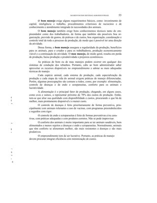 SEGMENTOS DOS SISTEMAS AGROINDUSTRIAIS

55

o bom manejo exige alguns requerimentos básicos, como: investimento de
capital, inteligência e trabalho, procedimentos criteriosos de raciocínio e de
conhecimento e atendimento integrado às necessidades dos animais.
O bom manejo também exige bons conhecimentos técnicos tanto do empreendedor como dos trabalhadores, de forma que também são possíveis boa organização, previsão de gastos, de práticas e de custos, boa organização, coordenação e
controle total de todo o processo de produção, de modo que é possível ter uma direção
da atividade.
Dessa forma, o bom manejo assegura a regularidade da produção, benefícios
para os animais, para o criador e para os trabalhadores, produção economicamente
viável e a continuação da atividade. O mau manejo, de modo geral, resulta em perda
de produção, baixa produção e produtividade e prejuízos econômicos.

r,

r

~

~
l
-

As práticas de bom ou de mau manejos podem ocorrer em qualquer dos
sistemas de condução dos rebanhos. Portanto, cabe ao bom administrador saber
aproveitar os recursos disponíveis no empreendimento e adotar as mais adequadas
técnicas de manejo.
Cada espécie animal, cada sistema de produção, cada especialização da
produção e cada etapa da vida do animal exigem práticas de manejo diferenciadas.
Porém, algumas preocupações são comuns a todos, como, por exemplo: alimentação,
controle de doenças e de endo e ectoparasitas, conforto para os animais e
lucratividade.
A alimentação é o principal fator de produção, chegando, em alguns casos,
como aves e suínos, a representar próximo de 70% dos custos de produção. Então,
tem-se que aliar sua qualidade com disponibilidade e custos, procurando o que há de
melhor, mais prontamente disponível e a menor custo.
O controle de doenças é feito prioritariamente de forma preventiva, principalmente com animais tolerantes a uso de vacinas, com programas preestabelecidos
e seguidos com rigor.
O controle de endo e ectoparasitas é feito de formas preventivas e/ou curativas, com práticas adequadas e com produtos corretos. Não se pode improvisar.
O conforto dos animais é muito importante para se ter animais saudáveis, bem
alimentados e menos sujeitos a doenças e endo e ectoparasitas. Normalmente, animais
que têm conforto se alimentam melhor, são mais resistentes a doenças e são mais
produtivos.
O empreendimento tem de ser lucrativo. Portanto, as práticas de manejo
devem procurar integrar eficiência com minimização de custos.

~
s
~
-

e

 