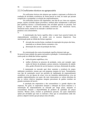 56

FUNDAMENTOS DE AGRONEGÓCIOS

2.2.3 Coeficientes técnicos na agropecuária
Os coeficientes técnicos são números que medem e expressam a eficiência da
condução de atividades econômicas de forma parcial ou total, de modo que possam
compará-Ias e acompanhar a evolução dos empreendimentos.
Os coeficientes técnicos são importantes, mas têm de ser vistos em conjunto,
porque, mesmo existindo alguns prioritários, nenhum deles isoladamente é suficiente
para qualificar técnica e economicamente uma atividade agrícola ou pecuária. Isso
porque os objetivos maiores das atividades econômicas são: maximizar lucros,
minimizar custos, manter-se no mercado e satisfazer aos empresários e aos consumidores.
11
A maximização dos lucros significa obter o maior lucro possível dentro do
empreendimento econômico, de acordo com os recursos disponíveis. Essa
maximização pode ser obtida das formas seguintes:

•
•
'111111

I!!;;:

elevação das receitas brutas, resultante da majoração dos preços dos bens,
mantendo-se os demais fatores constantes; e/ou
diminuição dos custos de produção dos bens.
~

Já a minimização dos custos de produção significa diminuir tudo que
for possível para redução dos gastos necessários à produção. A minimização dos
custos pode ser obtida das formas seguintes:
•

cortes de gastos supérfluos; e/ou

•

melhor eficiência no processo de produção, como, por exemplo: aquisições de fatores de produção a preços menores, treinamentos de mãodeobra, gestão eficiente do uso de insumos e serviços, diminuição de perdas.

A manutenção no mercado quer dizer sustentar a existência do empreendimento econômico, mesmo que com pequenas margens de lucro. Normalmente,
esse tipo de sustentação ocorre nos períodos de implantação do empreendimento
econômico; e/ou em épocas de crises; e/ou em transições administrativas; e/ou em
grandes empreendimentos nos quais são mais interessantes os valores absolutos do
que os valores relativos (pequenas margens percentuais de ganhos resultam em
grandes montantes de lucros).
A satisfação dos empresários e dos consumidores é o grande objetivo das
empresas. No geral, os empresários desejam a obtenção de lucros máximos e a
manutenção do empreendimento no mercado por longo prazo, enquanto os
consumidores desejam a disponibilidade de produtos de qualidade aos preços
menores. Mesmo assim, existem as preferências pessoais, nas quais empresários
optam por atividades que mais os realizam e bens que os consumidores estão dispostos a adquirir mesmo que por preços mais elevados.

 