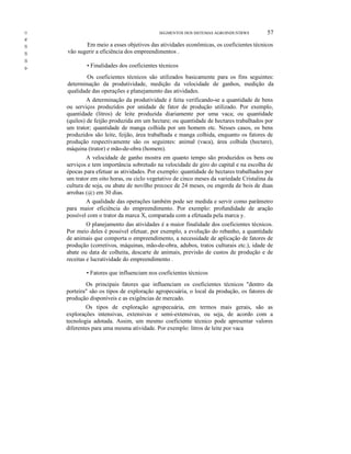 ()

SEGMENTOS DOS SISTEMAS AGROINDUSTRWS

57

e
lS

IS
IS

s-

Em meio a esses objetivos das atividades econômicas, os coeficientes técnicos
vão sugerir a eficiência dos empreendimentos .
• Finalidades dos coeficientes técnicos
Os coeficientes técnicos são utilizados basicamente para os fins seguintes:
determinação da produtividade, medição da velocidade de ganhos, medição da
qualidade das operações e planejamento das atividades.
A determinação da produtividade é feita verificando-se a quantidade de bens
ou serviços produzidos por unidade de fator de produção utilizado. Por exemplo,
quantidade (litros) de leite produzida diariamente por uma vaca; ou quantidade
(quilos) de feijão produzida em um hectare; ou quantidade de hectares trabalhados por
um trator; quantidade de manga colhida por um homem etc. Nesses casos, os bens
produzidos são leite, feijão, área trabalhada e manga colhida, enquanto os fatores de
produção respectivamente são os seguintes: animal (vaca), área colhida (hectare),
máquina (trator) e mão-de-obra (homem).
A velocidade de ganho mostra em quanto tempo são produzidos os bens ou
serviços e tem importância sobretudo na velocidade de giro do capital e na escolha de
épocas para efetuar as atividades. Por exemplo: quantidade de hectares trabalhados por
um trator em oito horas, ou ciclo vegetativo de cinco meses da variedade Cristalina da
cultura de soja, ou abate de novilho precoce de 24 meses, ou engorda de bois de duas
arrohas (@) em 30 dias.
A qualidade das operações também pode ser medida e servir como parâmetro
para maior eficiência do empreendimento. Por exemplo: profundidade de aração
possível com o trator da marca X, comparada com a efetuada pela marca y.
O planejamento das atividades é a maior finalidade dos coeficientes técnicos.
Por meio deles é possível efetuar, por exemplo, a evolução do rebanho, a quantidade
de animais que comporta o empreendimento, a necessidade de aplicação de fatores de
produção (corretivos, máquinas, mão-de-obra, adubos, tratos culturais etc.), idade de
abate ou data de colheita, descarte de animais, previsão de custos de produção e de
receitas e lucratividade do empreendimento .
• Fatores que influenciam nos coeficientes técnicos
Os principais fatores que influenciam os coeficientes técnicos "dentro da
porteira" são os tipos de exploração agropecuária, o local da produção, os fatores de
produção disponíveis e as exigências de mercado.
Os tipos de exploração agropecuária, em termos mais gerais, são as
explorações intensivas, extensivas e semi-extensivas, ou seja, de acordo com a
tecnologia adotada. Assim, um mesmo coeficiente técnico pode apresentar valores
diferentes para uma mesma atividade. Por exemplo: litros de leite por vaca

 