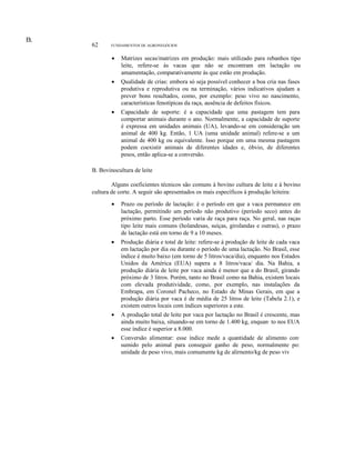 E.
D.

62

FUNDAMENTOS DE AGRONEGÓCIOS

•

Matrizes secas/matrizes em produção: mais utilizado para rebanhos tipo
leite, refere-se às vacas que não se encontram em lactação ou
amamentação, comparativamente às que estão em produção.

•

Qualidade de crias: embora só seja possível conhecer a boa cria nas fases
produtiva e reprodutiva ou na terminação, vários indicativos ajudam a
prever bons resultados, como, por exemplo: peso vivo no nascimento,
características fenotípicas da raça, ausência de defeitos físicos.

•

Capacidade de suporte: é a capacidade que uma pastagem tem para
comportar animais durante o ano. Normalmente, a capacidade de suporte
é expressa em unidades animais (UA), levando-se em consideração um
animal de 400 kg. Então, 1 UA (uma unidade animal) refere-se a um
animal de 400 kg ou equivalente. Isso porque em uma mesma pastagem
podem coexistir animais de diferentes idades e, óbvio, de diferentes
pesos, então aplica-se a conversão.

B. Bovinocultura de leite
Alguns coeficientes técnicos são comuns à bovino cultura de leite e à bovino
cultura de corte. A seguir são apresentados os mais específicos à produção leiteira:
•

Prazo ou período de lactação: é o período em que a vaca permanece em
lactação, permitindo um período não produtivo (período seco) antes do
próximo parto. Esse período varia de raça para raça. No geral, nas raças
tipo leite mais comuns (holandesas, suíças, girolandas e outras), o prazo
de lactação está em torno de 9 a 10 meses.

•

Produção diária e total de leite: refere-se à produção de leite de cada vaca
em lactação por dia ou durante o período de uma lactação. No Brasil, esse
índice é muito baixo (em torno de 5 litros/vaca/dia), enquanto nos Estados
Unidos da América (EUA) supera a 8 litros/vaca/ dia. Na Bahia, a
produção diária de leite por vaca ainda é menor que a do Brasil, girando
próximo de 3 litros. Porém, tanto no Brasil como na Bahia, existem locais
com elevada produtividade, como, por exemplo, nas instalações da
Embrapa, em Coronel Pacheco, no Estado de Minas Gerais, em que a
produção diária por vaca é de média de 25 litros de leite (Tabela 2.1), e
existem outros locais com índices superiores a este.

•

A produção total de leite por vaca por lactação no Brasil é crescente, mas
ainda muito baixa, situando-se em torno de 1.400 kg, enquan· to nos EUA
esse índice é superior a 8.000.

•

Conversão alimentar: esse índice mede a quantidade de alimento con·
sumido pelo animal para conseguir ganho de peso, normalmente po:
unidade de peso vivo, mais comumente kg de alirnento/kg de peso viv

 