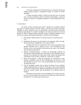 F.

64

FUNDAMENTOS DE AGRONEGÓCIOS

o descarte efetuado com eficiência permite ao pecuarista manter um
rebanho sempre produtivo, assegurando sempre os animais de melhor
qualidade.
O índice de descarte médio é variável de raça para raça e de acordo
com o sistema tecnológico usado. Em números aproximados, o índice de
descarte de matrizes e reprodutores adultos é de, aproximadamente, 20%
ao ano.
C. Suinocultura
Os índices técnicos utilizados para medir a eficiência da atividade suinícola
são quase os mesmos usados na bovino cultura, com base nos mesmos conceitos,
diferindo os valores. Observa-se que, na suinocultura, nos últimos anos tem havido
evoluções muito rápidas nos avanços tecnológicos, de modo que índices do início da
década de 1990 já estejam bastante superados, graças a pesquisas genéticas, novas
técnicas de manejos, alimentação balanceada e construções mais adequadas.
•
•

•

•

•

Precocidade e idade de abate: 165 dias para suínos com 100 kg de peso
vivo.
Rendimento de carcaça: em suinocultura, esse rendimento difere do usado
para bovinocultura, trabalhando-se com valores de 80%.
Também tem havido na suinocultura muito avanço tecnológico nesse
sentido, sobretudo com a genética tricross, com introdução da raça
francesa pietrain, que apresenta características tipo carne, com formação
de praticamente quatro pernis.
Relação reprodutor/matrizes: a prática da inseminação artificial em
suinocultura comercial ainda não é uma prática muito difundida, sendo o
processo de cruzamento por monta mais usual, mesmo nas granjas mais
tecnificadas; é mais comum a relação de 1 macho para 15 fêmeas.
Índice de fecundação: o índice de fecundação em suinocultura é muito
elevado, situando-se acima de 90%. Normalmente, em torno do 7º dia
após desmame já ocorre o cio e é nessa oportunidade que a matriz deverá
ser posta para cruzar.
Taxa de natalidade: quanto maior o número de leitões vivos e saudáveis
melhor, geralmente gira em torno de 12 por parto. Nesse sentido também
tem havido evolução muito rápida, pela introdução de genes de raças de
suínos de origem oriental, que são prolíficas e de elevado índice de
lactação.
Diretamente relacionada à taxa de natalidade está o número de partos
por ano. Um bom índice está em torno de 2,4 partos por matriz por ano,
totalizando 27 a 30 leitões por matriz por ano.

 