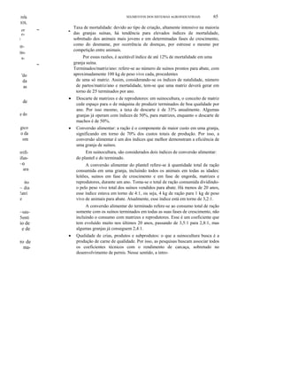 rola

SEGMENTOS DOS SISTEMAS AGROINDUSTRlAIS

65

lOS,

,I

er
e-

~

•

rrlín-

a~

'do
da
as
de

•

Por essas razões, é aceitável índice de até 12% de mortalidade em uma
granja suína.
Terminados/matriz/ano: refere-se ao número de suínos prontos para abate, com
aproximadamente 100 kg de peso vivo cada, procedentes
de uma só matriz. Assim, considerando-se os índices de natalidade, número
de partos/matriz/ano e mortalidade, tem-se que uma matriz deverá gerar em
torno de 25 terminados por ano.

•

Descarte de matrizes e de reprodutores: em suinocultura, o conceito de matriz
cede espaço para o de máquina de produzir terminados de boa qualidade por
ano. Por isso mesmo, a taxa de descarte é de 33% anualmente. Algumas
granjas já operam com índices de 50%, para matrizes, enquanto o descarte de
machos é de 50%.

•

Conversão alimentar: a ração é o componente de maior custo em uma granja,
significando em torno de 70% dos custos totais de produção. Por isso, a
conversão alimentar é um dos índices que melhor demonstram a eficiência de
uma granja de suínos.

e do
gico
o da
om

Taxa de mortalidade: devido ao tipo de criação, altamente intensivo na maioria
das granjas suínas, há tendência para elevados índices de mortalidade,
sobretudo dos animais mais jovens e em determinadas fases de crescimento,
como do desmame, por ocorrência de doenças, por estresse e mesmo por
competição entre animais.

rrifiifun-

Em suinocultura, são considerados dois índices de conversão alimentar:
do planteI e do terminado.

~o

A conversão alimentar do planteI refere-se à quantidade total de ração
consumida em uma granja, incluindo todos os animais em todas as idades:
leitões, suínos em fase de crescimento e em fase de engorda, matrizes e
reprodutores, durante um ano. Toma-se o total de ração consumida dividindoo pelo peso vivo total dos suínos vendidos para abate. Há menos de 20 anos,
esse índice estava em torno de 4:1, ou seja, 4 kg de ração para 1 kg de peso
vivo de animais para abate. Atualmente, esse índice está em torno de 3,2:1.

ara
ito
~ dia
!atri
z

A conversão alimentar do terminado refere-se ao consumo total de ração
somente com os suínos terminados em todas as suas fases de crescimento, não
incluindo o consumo com matrizes e reprodutores. Esse é um coeficiente que
tem evoluído muito nos últimos 20 anos, passando de 3,5:1 para 2,8:1, mas
algumas granjas já conseguem 2,4:1.

~sau5enti

io de
e de
•

ro de
ma-

Qualidade de crias, produtos e subprodutos: o que a suinocultura busca é a
produção de carne de qualidade. Por isso, as pesquisas buscam associar todos
os coeficientes técnicos com o rendimento de carcaça, sobretudo no
desenvolvimento de pernis. Nesse sentido, a intro-

 