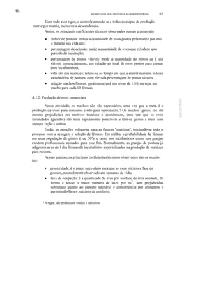 G.
SEGMENTOS DOS SISTEMAS AGROINDUSTRlAIS

67

Com todo esse rigor, o controle estende-se a todas as etapas da produção,
matriz por matriz, inclusive a descendência.
Assim, os principais coeficientes técnicos observados nessas granjas são:
•

índice de postura: indica a quantidade de ovos postos pela matriz por ano
e durante sua vida útil;

•

percentagem de eclosão: mede a quantidade de ovos que eclodem após
período de incubação;

•

percentagem de pintos viáveis: mede a quantidade de pintos de 1 dia
viáveis comercialmente, em relação ao total de ovos postos para chocar
(nos incubatórios);

•

vida útil das matrizes: refere-se ao tempo em que a matriz mantém índices
satisfatórios de postura, com elevada percentagem de pintos viáveis;

•

relação machos/fêmeas: geralmente está em torno de 1:10, ou seja, um
macho para cada 10 fêmeas.

d.1.2. Produção de ovos comerciais
Nessa atividade, os machos não são necessários, uma vez que a meta é a
produção de ovos para consumo e não para reprodução.? Os machos (galos) são até
mesmo prejudiciais por motivos técnicos e econômicos, uma vez que os ovos
fecundados (galados) são mais rapidamente perecíveis e têm-se gastos a mais com
espaço, ração e outros.
Então, as atenções voltam-se para as futuras "matrizes", iniciando-se todo o
processo com a sexagem e seleção de fêmeas. Em média, a probabilidade de fêmeas
em uma população de pintos é de 50% e tanto nos incubatórios como nas granjas
existem profissionais treinados para esse fim. Normalmente, as granjas de postura já
adquirem aves de 1 dia fêmeas de incubatórios especializados na produção de matrizes
para postura.
Nessas granjas, os principais coeficientes técnicos observados são os seguintes:
•

precocidade: é o prazo necessário para que as aves iniciem a fase de
postura, normalmente observado em semanas de vida;

•

taxa de ocupação: é a quantidade de aves por unidade de área ocupada, de
forma a ter-se o maior número de aves por mZ, sem prejudicáIas
sobretudo quanto ao aspecto sanitário e concorrência por alimentos e
permitindo-Ihes o máximo de conforto;

7 A rigor, são produzidos óvulos e não ovos.

 