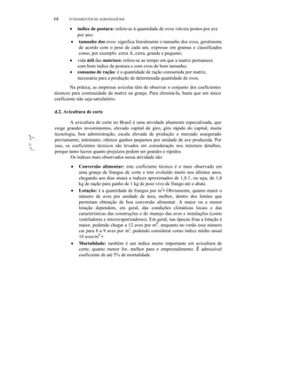 68

FUNDAMENTOS DE AGRONEGÓCIOS

índice de postura: refere-se à quantidade de ovos viáveis postos por ave
por ano;
• tamanho dos ovos: significa literalmente o tamanho dos ovos, geralmente
de acordo com o peso de cada um, expresso em gramas e classificados
como, por exemplo: extra A, extra, grande e pequeno;
• vida útil das matrizes: refere-se ao tempo em que a matriz permanece
com bom índice de postura e com ovos de bom tamanho;
• consumo de ração: é a quantidade de ração consumida por matriz,
necessária para a produção de determinada quantidade de ovos.

•

Na prática, as empresas avícolas têm de observar o conjunto dos coeficientes
técnicos para continuidade da matriz na granja. Para eliminá-Ia, basta que um único
coeficiente não seja satisfatório.
d.2. Avicultura de corte

'í:~
!;
1'1"111'.

A avicultura de corte no Brasil é uma atividade altamente especializada, que
exige grandes investimentos, elevado capital de giro, giro rápido do capital, muita
tecnologia, boa administração, escala elevada de produção e mercado assegurado
previamente; entretanto, oferece ganhos pequenos por unidade de ave produzida. Por
isso, os coeficientes técnicos são levados em consideração nos mínimos detalhes,
porque tanto lucros quanto prejuízos podem ser grandes e rápidos.
Os índices mais observados nessa atividade são:
•

•

•

Conversão alimentar: este coeficiente técnico é o mais observado em
uma granja de frangos de corte e tem evoluído muito nos últimos anos,
chegando aos dias atuais a índices aproximados de 1,8:1, ou seja, de 1,8
kg de ração para ganho de 1 kg de peso vivo de frango até o abate.
Lotação: é a quantidade de frangos por m2• Obviamente, quanto maior o
número de aves por unidade de área, melhor, dentro dos limites que
permitam obtenção de boa conversão alimentar. A maior ou a menor
lotação dependem, em geral, das condições climáticas locais e das
características das construções e do manejo das aves e instalações (como
ventiladores e microvaporizadores). Em geral, nas épocas frias a lotação é
maior, podendo chegar a 12 aves por m2, enquanto no verão esse número
cai para 8 a 9 aves por m2, podendo considerar como índice médio anual
10 aves/m2 •
Mortalidade: também é um índice muito importante em avicultura de
corte; quanto menor for, melhor para o empreendimento. É admissível
coeficiente de até 5% de mortalidade.

 