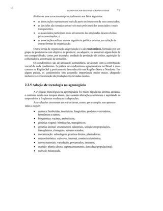 J.
SEGMENTOS DOS SISTEMAS AGROINDUSTRlAlS

71

Atribui-se esse crescimento principalmente aos fatos seguintes:
•
•
•
•

as associações representam mais de perto os interesses de seus associados;
as decisões são tomadas em níveis mais próximos dos associados e mais
transparentes;
os associados participam mais ativamente das atividades desenvolvidas
pelas associações; e
as associações sofrem menos ingerência política externa, em relação às
outras formas de organização.

Outra forma de organização da produção é a de condomínio, formado por um
grupo de produtores com objetivo de produzir, ou adquirir, ou construir algum bem de
uso compartilhado, como, por exemplo: unidade de produção de leitões, aquisição de
colheitadeira, construção de armazém.
Os condomínios são de utilização comunitária, de acordo com a contribuição
inicial de cada condômino. A prática de condomínios agropecuários no Brasil é mais
comum na Região Sul e praticamente desconhecida nas Regiões Norte e Nordeste. Em
alguns países, os condomínios têm assumido importância muito maior, chegando
inclusive à verticalização da produção em elevadas escalas.

2.2.5 Adoção de tecnologia no agronegócio
A evolução tecnológica na agropecuária foi muito rápida nas últimas décadas,
e continua sendo nos tempos atuais, provocando alterações estruturais e sujeitando os
empresários a freqüentes mudanças e adaptações.
As evoluções ocorreram em várias áreas, como, por exemplo, nas apresentadas a seguir:
•
•
•

química: herbicidas, inseticidas, fungicidas, produtos veterinários,
hormônios e outros;
bioquímica: vacinas, probióticos;
genética vegetal: hibridações, transgênicos;

•

genética animal: cruzamentos industriais, seleção em populações,
transgênicos, clonagens, semens sexados;
mecanização: subsolagem, plantios diretos, plantadeiras;

•

microeletrônica: softwares, Internet, comércio eletrônico;

•
•
•

novos materiais: variedades, processados, insumos;
manejo: plantio direto, superadensamento, densidade populacional;
nutrição balanceada.

•

 