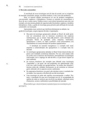 T.
S.

74

FUNDAMENTOS DE AGRONEGÓCIOS

I. Mercado consumidor
A introdução de novas tecnologias tem de estar de acordo com as exigências
do mercado consumidor, porque, em última instância, é este o alvo dos produtores.
Hoje, os maiores debates encontram-se no uso de produtos transgênicos,
convencionais, orgânicos e hidropônicos. Existem as correntes de consumidores a
favor de uns e contra outros. Embora exista a convivência harmoniosa entre eles, por
exemplo, em uma mesma gôndola de supermercados há produtos orgânicos e produtos
hidropônicos. Então, a gestão de tecnologia passa primeiro pela definição do mercado
consumidor a ser alcançado.
Apresentadas essas variáveis que interferem diretamente na adoção e na
gestão de tecnologias, surgem algumas dúvidas e inquietações:
•

•

•
U.

•
•

Boa parte da tecnologia agropecuária adotada no Brasil, de modo geral,
está em consonância com os interesses econômicos das empresas
multinacionais, que se situam "antes da porteira", como ofertantes dos
principais fatores de produção, como máquinas, fertilizantes,
agroquímicos e outros, ou "após a porteira", como processadoras e/ou
intermediárias na comercialização dos produtos agropecuários.
A introdução de sementes transgênicas é o exemplo mais atual,
enquanto a comercialização dos agroquímicos é o exemplo mais tradicional.
As tecnologias agropecuárias adotadas no Brasil foram desenvolvidas em
países com realidades econômicas diferentes. Por isso, nem sempre estão
de acordo com os interesses dos brasileiros, principalmente as tecnologias
relacionadas com o emprego de mão-de-obra e as que dizem respeito ao
meio ambiente.
Os técnicos brasileiros são treinados para difundir essas tecnologias
"importadas" e, em geral, são mal preparados em administração rural.
Com isso, estão levando aos agropecuaristas, "na melhor das intenções",
técnicas ainda não validadas internamente ou até contrárias ao interesse
geral, sobretudo sob os aspectos sociais e ambientais.
Os empresários brasileiros, em geral, não calculam custos e resultados das
atividades. Isso mascara a eficiência do uso das tecnologias.
Uma tecnologia de ponta não significa necessariamente a melhor. Portanto, a introdução de uma nova tecnologia tem de vir acompanhada de
análises de todas as variáveis que envolvem sua adoção, sobretudo custos
(financeiros, sociais e ambientais) e possibilidades de mercado.

É bom lembrar que o desenvolvimento sustentável passa necessariamente pelo
agronegócio.

 