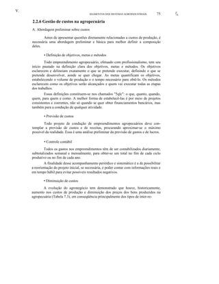 V.
SEGMENTOS DOS SISTEMAS AGROINDUSTRIAIS

75

2.2.6 Gestão de custos na agropecuária
A. Abordagem preliminar sobre custos
Antes de apresentar questões diretamente relacionadas a custos de produção, é
necessária uma abordagem preliminar e básica para melhor definir a composição
deles.
• Definição de objetivos, metas e métodos
Todo empreendimento agropecuário, efetuado com profissionalismo, tem seu
início pautado na definição clara dos objetivos, metas e métodos. Os objetivos
esclarecem e delineiam exatamente o que se pretende executar, definindo o que se
pretende desenvolver, aonde se quer chegar. As metas quantificam os objetivos,
estabelecendo o volume de produção e o tempo necessário para obtê-lo. Os métodos
esclarecem como os objetivos serão alcançados e quem vai executar todas as etapas
dos trabalhos.
Essas definições constituem-se nos chamados "5qlc": o que, quanto, quando,
quem, para quem e como. A melhor forma de estabelecê-Ias é por meio de projetos
consistentes e coerentes, não só quando se quer obter financiamentos bancários, mas
também para a condução de qualquer atividade.
• Previsão de custos
Todo projeto de condução de empreendimentos agropecuários deve contemplar a previsão de custos e de receitas, procurando aproximar-se o máximo
possível da realidade. Essa é uma análise preliminar da previsão de gastos e de lucros.
• Controle contábil
Todos os gastos nos empreendimentos têm de ser contabilizados diariamente,
subtotalizados semanal e mensalmente, para obter-se um total no fim de cada ciclo
produtivo ou no fim de cada ano.
A finalidade desse acompanhamento periódico e sistemático é a de possibilitar
a reorientação do projeto inicial, se necessária, e poder contar com informações reais e
em tempo hábil para evitar possíveis resultados negativos.
• Diminuição de custos
A evolução do agronegócio tem demonstrado que houve, historicamente,
aumento nos custos de produção e diminuição dos preços dos bens produzidos na
agropecuária (Tabela 7.3), em conseqüência principalmente dos tipos de inter-re-

{'
~I

 