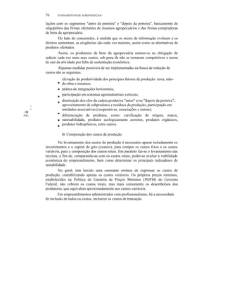 X.
W.

76

FUNDAMENTOS DE AGRONEGÓCIOS

lações com os segmentos "antes da porteira" e "depois da porteira", basicamente de
oligopólios das firmas ofertantes de insumos agropecuários e das firmas compradoras
de bens da agropecuária.
Do lado do consumidor, à medida que os meios de informação evoluem e os
direitos aumentam, as exigências são cada vez maiores, assim como as alternativas de
produtos ofertados.
Assim, os produtores de bens da agropecuária sentem-se na obrigação de
reduzir cada vez mais seus custos, sob pena de não se tornarem competitivos e terem
de sair da atividade por falta de sustentação econômica.
Algumas medidas possíveis de ser implementadas na busca de redução de
custos são as seguintes:

•
•
I

•
•

I

~!illl
.=::!1:::.

•

•

•

elevação da produtividade dos principais fatores de produção: terra, mãode-obra e insumos;
prática de integrações horizontais;
participação em sistemas agroindustriais verticais;
diminuição dos elos da cadeia produtiva "antes" e/ou "depois da porteira";
aproveitamento de subprodutos e resíduos da produção; participação em
entidades associativas (cooperativas, associações e outras);
diferenciação de produtos, como: certificação de origem, marca,
rastreabilidade, produtos ecologicamente corretos, produtos orgânicos,
produtos hidropônicos, entre outros.
B. Composição dos custos de produção

No levantamento dos custos de produção é necessário apurar isoladamente os
investimentos e o capital de giro (custeio), para compor os custos fixos e os custos
variáveis, para a composição dos custos totais. Em paralelo faz-se o levantamento das
receitas, a fim de, comparando-as com os custos totais, poder-se avaliar a viabilidade
econômica do empreendimento, bem como determinar os principais indicadores de
rentabilidade.
No geral, tem havido uma constante errônea de expressar os custos de
produção, contabilizando apenas os custos variáveis. Os próprios preços mínimos,
estabelecidos na Política de Garantia de Preços Mínimos (PGPM) do Governo
Federal, não cobrem os custos totais, mas mais comumente os desembolsos dos
produtores, que equivalem aproximadamente aos custos variáveis.
Em empreendimentos administrados com profissionalismo, há a necessidade
de inclusão de todos os custos, inclusive os custos de transação.

 