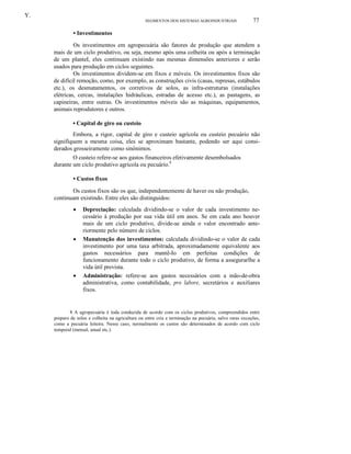 Y.
SEGMENTOS DOS SISTEMAS AGROINDUSTRlAIS

77

• Investimentos
Os investimentos em agropecuária são fatores de produção que atendem a
mais de um ciclo produtivo, ou seja, mesmo após uma colheita ou após a terminação
de um planteI, eles continuam existindo nas mesmas dimensões anteriores e serão
usados para produção em ciclos seguintes.
Os investimentos dividem-se em fixos e móveis. Os investimentos fixos são
de difícil remoção, como, por exemplo, as construções civis (casas, represas, estábulos
etc.), os desmatamentos, os corretivos de solos, as infra-estruturas (instalações
elétricas, cercas, instalações hidráulicas, estradas de acesso etc.), as pastagens, as
capineiras, entre outras. Os investimentos móveis são as máquinas, equipamentos,
animais reprodutores e outros.
• Capital de giro ou custeio
Embora, a rigor, capital de giro e custeio agrícola ou custeio pecuário não
signifiquem a mesma coisa, eles se aproximam bastante, podendo ser aqui considerados grosseiramente como sinônimos.
O custeio refere-se aos gastos financeiros efetivamente desembolsados
durante um ciclo produtivo agrícola ou pecuário.8
• Custos fixos
Os custos fixos são os que, independentemente de haver ou não produção,
continuam existindo. Entre eles são distinguidos:
•

•

•

Depreciação: calculada dividindo-se o valor de cada investimento necessário à produção por sua vida útil em anos. Se em cada ano houver
mais de um ciclo produtivo, divide-se ainda o valor encontrado anteriormente pelo número de ciclos.
Manutenção dos investimentos: calculada dividindo-se o valor de cada
investimento por uma taxa arbitrada, aproximadamente equivalente aos
gastos necessários para mantê-Io em perfeitas condições de
funcionamento durante todo o ciclo produtivo, de forma a assegurarlhe a
vida útil prevista.
Administração: refere-se aos gastos necessários com a mão-de-obra
administrativa, como contabilidade, pro labore, secretários e auxiliares
fixos.

8 A agropecuária é toda conduzida de acordo com os ciclos produtivos, compreendidos entre
preparo de solos e colheita na agricultura ou entre cria e terminação na pecuária, salvo raras exceções,
como a pecuária leiteira. Nesse caso, normalmente os custos são determinados de acordo com ciclo
temporal (mensal, anual etc.).

 