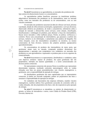 82

,tlll

li I:

~. I:

111•

-., :;,
~!:
;i
!
;i
l

FUNDAMENTOS DE AGRONEGÓCIOS

No nível 3 encontram-se as agroindústrias, os mercados dos produtores (do
tipo centrais de abastecimento locais) e os concentradores.
As agroindústrias podem beneficiar, processar ou transformar produtos,
adquirindo-os diretamente dos produtores ou de intermediários, tanto no mercado
avulso, como nos mercados dos produtores ou de concentradores, com ou sem
vínculos contratuais.
Os mercados dos produtores nasceram da idéia de oferecer um local, próximo
à produção, dotado de infra-estrutura (construções, equipamentos e serviços diversos),
objetivando ofertá-la aos produtores, de modo a concentrá-los, informá-los sobre a
situação de mercado e oferecer-lhes outros serviços, como seleção, classificação,
beneficiamento e embalagem de produtos, para diminuir a força dos intermediários,
buscar novos mercados e obter melhores preços. Porém, na prática, verificou-se o
contrário. Houve uma concentração de intermediários, que passaram a usufruir dos
serviços, inclusive os de informação, e aumentaram seus poderes de barganha. Em
várias situações, esses são intermediários secundários ou terciários, ou mesmo
comerciantes de bens diversos, inclusive dos próprios produtos agropecuários
agroindustrializados.
Os concentradores de produtos são intermediários de maior porte, que
geralmente atuam mais no atacado, comprando produtos diretamente dos
agropecuaristas e operando com compradores e/ou vendedores em mercados dos
produtores ou com agroindústrias e repassando os produtos para os níveis seguintes da
comercialização.
No nível 4 encontram-se os representantes, distribuidores e vendedores, todos
com objetivos similares: repasse de produtos, dos quais geralmente não são
proprietários, ofertados em maiores quantidades e a serem comercializados em
diversos pontos comerciais.
Os representantes comerciais são pessoas físicas ou jurídicas que representam
determinadas empresas, recebendo comissões (percentagens) sobre as vendas
efetuadas com base em preços preestabelecidos, sem vínculos empregatícios e,
geralmente, sem a responsabilidade da operação de entregas.
Os distribuidores geralmente são mais capitalizados que os representantes
comerciais, já detêm um mercado comprador, podem ser proprietários dos bens e
assumem a responsabilidade da operação de entregas.
Os vendedores são funcionários das empresas ofertantes, mantêm vínculos
empregatícios, recebem salários fixos geralmente acrescidos de comissões sobre as
vendas efetuadas, não são proprietários dos bens e não são responsáveis pela operação
de entregas.
No nível 5 encontram-se os atacadistas, as centrais de abastecimento regionais, as bolsas de mercadorias e outros, como Cédula de Produto Rural (CPR),
Governo, Internet etc.

 