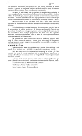 •
PREFÁCIO

11
cem atividades profissionais no agronegócio e que tenham a vontade de melhor
entender o contexto no qual estão inseridos, podendo também extrair dela alguns
exemplos práticos e mesmo alguns procedimentos operacionais.
Portanto, foi apresentado todo o conteúdo em uma linguagem simples, às
vezes quase jornalística, sem muito aprofundamento teórico. Como a idéia é atender a
público diversificado que, inclusive, pode ainda não ter embasamentos teóricos mais
profundos, o texto está apresentado em uma linguagem multidisciplinar, de modo que
envolva conhecimentos preliminares da administração, agronomia, economia e outros.
O que se espera é que, com base neste livro, o leitor tenha condições
conceituais de entender outros textos mais profundos, com linhas teóricas muito mais
definidas.
Estão incluídos nesta publicação assuntos diversos, como os conceitos básicos
de agronegócios, de cadeias produtivas e de sistemas agroindustriais. Também são
apresentadas descrições dos principais segmentos anteriores à produção agropecuária,
das características desta produção propriamente dita, bem como dos segmentos
posteriores à produção agropecuária, tanto do ponto de vista da produção de bens
como da prestação de serviços diversos.
Os assuntos mais gerais, como comercialização, marketing, logística, agregação de valores, custos de produção e outros, foram apresentados de forma mais
ampla, procurando, sempre que possível, exemplificar com conteúdos específicos do
contexto de agronegócios.

AGRADECIMENTOS
O ato de escrever, por si, já é engrandecedor e nos traz muita satisfação e, por
que não dizer, vem junto com a felicidade e o regozijo de ver uma etapa vencida.
Pois bem, tudo isso veio acompanhado de uma dose de carinho e de compreensão por parte de pessoas especiais que me estimularam a transformar as
anotações de aulas em um texto que possa ser compartilhado por outras pessoas além
das classes de alunos.
Agradeço muito a essas pessoas, assim como aos colegas professores, que
leram a primeira versão condensada, comentaram-na e apresentaram sugestões, como:
Eduardo Souza Seixas - Administrador de Empresas
Guilherme A. Vieira - Médico Veterinário
Itana Nogueira Nunes - Doutora em Letras

 