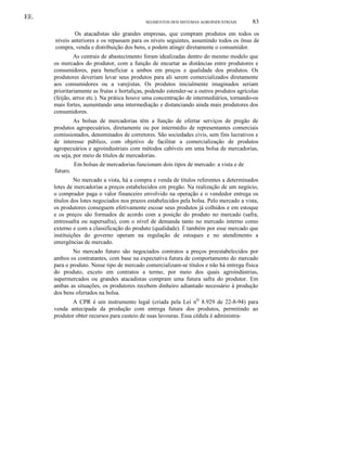 EE.
SEGMENTOS DOS SISTEMAS AGROINDUSTRIAIS

83

Os atacadistas são grandes empresas, que compram produtos em todos os
níveis anteriores e os repassam para os níveis seguintes, assumindo todos os ônus de
compra, venda e distribuição dos bens, e podem atingir diretamente o consumidor.
As centrais de abastecimento foram idealizadas dentro do mesmo modelo que
os mercados do produtor, com a função de encurtar as distâncias entre produtores e
consumidores, para beneficiar a ambos em preços e qualidade dos produtos. Os
produtores deveriam levar seus produtos para ali serem comercializados diretamente
aos consumidores ou a varejistas. Os produtos inicialmente imaginados seriam
prioritariamente as frutas e hortaliças, podendo estender-se a outros produtos agrícolas
(feijão, arroz etc.). Na prática houve uma concentração de intermediários, tornando-os
mais fortes, aumentando uma intermediação e distanciando ainda mais produtores dos
consumidores.
As bolsas de mercadorias têm a função de ofertar serviços de pregão de
produtos agropecuários, diretamente ou por intermédio de representantes comerciais
comissionados, denominados de corretores. São sociedades civis, sem fins lucrativos e
de interesse público, com objetivo de facilitar a comercialização de produtos
agropecuários e agroindustriais com métodos cabíveis em uma bolsa de mercadorias,
ou seja, por meio de títulos de mercadorias.
Em bolsas de mercadorias funcionam dois tipos de mercado: a vista e de
futuro.
No mercado a vista, há a compra e venda de títulos referentes a determinados
lotes de mercadorias a preços estabelecidos em pregão. Na realização de um negócio,
o comprador paga o valor financeiro envolvido na operação e o vendedor entrega os
títulos dos lotes negociados nos prazos estabelecidos pela bolsa. Pelo mercado a vista,
os produtores conseguem efetivamente escoar seus produtos já colhidos e em estoque
e os preços são formados de acordo com a posição do produto no mercado (safra,
entressafra ou supersafra), com o nível de demanda tanto no mercado interno como
externo e com a classificação do produto (qualidade). É também por esse mercado que
instituições do governo operam na regulação de estoques e no atendimento a
emergências de mercado.
No mercado futuro são negociados contratos a preços preestabelecidos por
ambos os contratantes, com base na expectativa futura de comportamento do mercado
para o produto. Nesse tipo de mercado comercializam-se títulos e não há entrega física
do produto, exceto em contratos a termo, por meio dos quais agroindústrias,
supermercados ou grandes atacadistas compram uma futura safra do produtor. Em
ambas as situações, os produtores recebem dinheiro adiantado necessário à produção
dos bens ofertados na bolsa.
A CPR é um instrumento legal (criada pela Lei nQ 8.929 de 22-8-94) para
venda antecipada da produção com entrega futura dos produtos, permitindo ao
produtor obter recursos para custeio de suas lavouras. Essa cédula é administra-

 