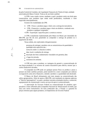 FF.

84

FUNDAMENTOS DE AGRONEGÓCIOS

da pela Central de Custódia e de Liquidação Financeira de Títulos (Cetip), entidade
autorizada pelo Banco Central. Trata-se de um título cambial.
A CPR é uma venda a termo, mediante a qual o produtor emite um título para
comercializar seus produtos (que ainda serão produzidos), recebendo o valor
negociado antecipadamente.
Existem três modalidades de CPR:
CPR - Física: o produtor paga o título com a entrega da mercadoria;
CPR - Financeira: o produtor paga o título em dinheiro, vendendo seus
produtos a qualquer comprador;
• CPR - Exportação: específica para o comércio exterior.
•
•

A CPR é atualmente implementada pelo Banco do Brasil, por intermédio da
BB-CPR, que lhe dá aval, garantindo ao comprador a entrega do produto ou o
pagamento do título.
Nessa cédula, são explicitados obrigatoriamente:

1I111t

i/í.

•

I~ •

..
...~:

~:

•

•
•
•
•

promessa de entregar o produto com as características de quantidade e
qualidade nela especifica das ;
nome do credor e a cláusula à ordem;
data, local e condições de entrega;
descrição dos bens cedularmente vinculados em garantia; data
e lugar da emissão;
assinatura do emitente.

A CPR tem, para o produtor, as vantagens de garantir a comercialização de
sua futura produção e os recursos de custeio necessários para obtê-Ia, mesmo que a
custos financeiros elevados.
O comprador da CPR pode ser qualquer pessoa física ou jurídica e passa a
possuir um título cambial; portanto, pode transferi-Io a outro comprador por endosso
ou negociá-Io como ativo financeiro, valendo o produto e a quantidade nela declarado.
O Banco do Brasil ultimamente está mais atuante na comercialização das
safras agropecuárias. Além de operar a BB-CPR, está instalando em algumas agências
a "Sala de Agronegócios", na qual o produtor encontra orientação técnica e comercial,
equipamentos de comunicação e outros serviços de apoio à comercialização.
A intervenção do Governo Federal na comercialização de produtos agropecuários é feita sobretudo pela Companhia Nacional de Abastecimento (Conab), que
atua com vários instrumentos. Os mais conhecidos são: a fixação e a garantia de
preços mínimos para alguns produtos, os Empréstimos do Governo Federal

 