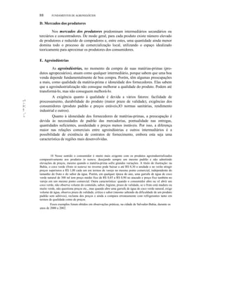 88

FUNDAMENTOS DE AGRONEGÓCIOS

D. Mercados dos produtores
Nos mercados dos produtores predominam intermediários secundários ou
terciários e concentradores. De modo geral, para cada produto existe número elevado
de produtores e reduzido de compradores e, entre estes, uma quantidade ainda menor
domina todo o processo de comercialização local, utilizando o espaço idealizado
teoricamente para aproximar os produtores dos consumidores.
E. Agroindústrias

'1 1111

'1

111:::,

I~::
!!
~''
''

''''

As agroindústrias, no momento da compra de suas matérias-primas (produtos agropecuários), atuam como qualquer intermediário, porque sabem que uma boa
venda depende fundamentalmente de boa compra. Porém, têm algumas preocupações
a mais, como qualidade da matéria-prima e idoneidade dos fornecedores. Elas sabem
que a agroindustrialização não consegue melhorar a qualidade do produto. Podem até
transformá-Io, mas não conseguem melhorá-Io.
A exigência quanto à qualidade é devida a vários fatores: facilidade de
processamento, durabilidade do produto (maior prazo de validade), exigências dos
consumidores (produto padrão e preços estáveis,lO normas sanitárias, rendimento
industrial e outros).
Quanto à idoneidade dos fornecedores de matérias-primas, a preocupação é
devida às necessidades de padrão das mercadorias, pontualidade nas entregas,
quantidades suficientes, assiduidade e preços menos instáveis. Por isso, a diferença
maior nas relações comerciais entre agroindústrias e outros intermediários é a
possibilidade de existência de contratos de fornecimento, embora esta seja uma
característica de regiões mais desenvolvidas.

10 Nesse sentido o consumidor é muito mais exigente com os produtos agroindustrializados
comparativamente aos produtos in natura, desejando sempre um mesmo padrão e não admitindo
elevações de preços, mesmo quando a matéria-prima sofre grandes variações. A título de ilustração: na
Bahia, o coco verde (fruto in natura) no inverno pode baixar a até R$ 0,30 a unidade e no verão atingir
preços superiores a R$ 1,00 cada um em termos de varejo no mesmo ponto comercial, independente do
tamanho do fruto e do sabor da água. Porém, em qualquer época do ano, uma garrafa de água de coco
verde natural de 300 ml tem preço médio fixo de R$ 0,85 a R$ 0,90 no atacado e preço fixo também no
varejo em um mesmo ponto comercial. Outra característica: quando o consumidor abre ou vê abrir um
coco verde, não observa volume do conteúdo, sabor, higiene, prazo de validade, se o fruto está maduro ou
muito verde, não questiona preços etc., mas quando abre uma garrafa de água de coco verde natural, exige
volume de água, observa prazo de validade, critica o sabor (mesmo sabendo da dificuldade de um produto
padrão sem aditivos), reclama dos preços e ainda a compara erroneamente com refrigerantes tanto em
termos de qualidade como de preços.
Esses exemplos foram obtidos em observações práticas, na cidade de Salvador-Bahia, durante os
anos de 2000 a 2002.

 
