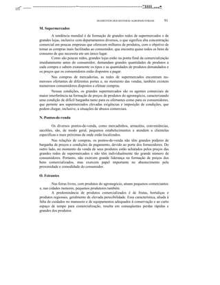 _- __ -------------------~----------------------------"lIII ...•
.....- ~

SEGMENTOS DOS SISTEMAS AGROINDUSTRIAIS

91

M. Supermercados
A tendência mundial é de formação de grandes redes de supermercados e de
grandes lojas, inclusive com departamentos diversos, o que significa alta concentração
comercial em poucas empresas que oferecem milhares de produtos, com o objetivo de
tomar as compras mais facilitadas ao consumidor, que encontra quase todos os bens de
consumo de que necessita em um único lugar.
Como são poucas redes, grandes lojas estão na ponta final da comercialização
imediatamente antes do consumidor, demandam grandes quantidades de produtos a
cada compra e sabem exatamente os tipos e as quantidades de produtos demandados e
os preços que os consumidores estão dispostos a pagar.
Nas compras de mercadorias, as redes de supermercados encontram numerosos ofertantes de diferentes portes e, no momento das vendas, também existem
numerosos consumidores dispostos a efetuar compras.
Nessas condições, os grandes supermercados são os agentes comerciais de
maior interferência na formação de preços de produtos do agronegócio, caracterizando
uma condição de difícil barganha tanto para os ofertantes como para os consumidores,
que permite aos supermercados elevadas exigências e imposição de condições, que
podem chegar, inclusive, a situações de abusos comerciais.
N. Pontos-de-venda
Os diversos pontos-de-venda, como mercadinhos, armazéns, conveniências,
sacolões, são, de modo geral, pequenos estabelecimentos e atendem a clientelas
específicas e mais próximas de onde estão localizados.
Nas relações de compras, os pontos-de-venda não têm grandes poderes de
barganha de preços e condições de pagamento, devido ao porte dos fornecedores. Do
outro lado, no momento da venda de seus produtos estão achatados pelos preços das
grandes redes de supermercados e não têm individualmente tão grande número de
consumidores. Portanto, não exercem grande liderança na formação de preços dos
bens comercializados, mas exercem papel importante no abastecimento pela
proximidade e comodidade do consumidor.
O. Feirantes
Nas feiras livres, com produtos do agronegócio, atuam pequenos comerciantes
e, nas cidades menores, pequenos produtores também.
A predominância de produtos comercializados é de frutas, hortaliças e
produtos regionais, geralmente de elevada perecibilidade. Essa característica, aliada à
falta de cuidados no manuseio e de equipamentos adequados à conservação e ao curto
espaço de tempo para comercialização, resulta em conseqüentes perdas rápidas e
grandes dos produtos.

 