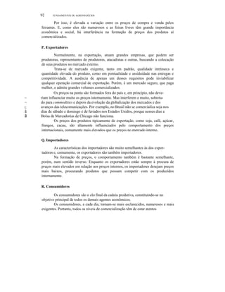 92

FUNDAMENTOS DE AGRONEGÓCIOS

Por isso, é elevada a variação entre os preços de compra e venda pelos
feirantes. E, como eles são numerosos e as feiras livres têm grande importância
econômica e social, há interferência na formação de preços dos produtos aí
comercializados.
P. Exportadores

~
~
ç;;

ã
ã

Normalmente, na exportação, atuam grandes empresas, que podem ser
produtoras, representantes de produtores, atacadistas e outras, buscando a colocação
de seus produtos no mercado externo.
Trata-se de mercado exigente, tanto em padrão, qualidade intrínseca e
quantidade elevada do produto, como em pontualidade e assiduidade nas entregas e
competitividade. A ausência de apenas um desses requisitos pode inviabilizar
qualquer operação comercial de exportação. Porém, é um mercado seguro, que paga
melhor, e admite grandes volumes comercializados.
Os preços na ponta são formados fora do país e, em princípio, não deveriam influenciar muito os preços internamente. Mas interferem e muito, sobretudo para commodities e depois da evolução da globalização dos mercados e dos
avanços das telecomunicações. Por exemplo, no Brasil não se comercializa soja nos
dias de sábado e domingo e de feriados nos Estados Unidos, porque nesses dias a
Bolsa de Mercadorias de Chicago não funciona.
Os preços dos produtos tipicamente de exportação, como soja, café, açúcar,
frangos, cacau, são altamente influenciados pelo comportamento dos preços
internacionais, comumente mais elevados que os preços no mercado interno.
Q. Importadores

As características dos importadores são muito semelhantes às dos exportadores e, comumente, os exportadores são também importadores.
Na formação de preços, o comportamento também é bastante semelhante,
porém, num sentido inverso. Enquanto os exportadores estão sempre à procura de
preços mais elevados em relação aos preços internos, os importadores desejam preços
mais baixos, procurando produtos que possam competir com os produzidos
internamente.
R. Consumidores
Os consumidores são o elo final da cadeia produtiva, constituindo-se no
objetivo principal de todos os demais agentes econômicos.
Os consumidores, a cada dia, tornam-se mais esclarecidos, numerosos e mais
exigentes. Portanto, todos os níveis de comercialização têm de estar atentos

 