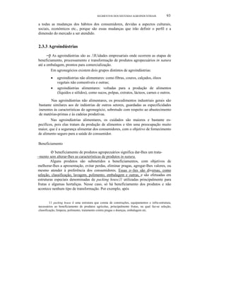 SEGMENTOS DOS SISTEMAS AGROINDUSTRIAIS

93

a todas as mudanças dos hábitos dos consumidores, devidas a aspectos culturais,
sociais, econômicos etc., porque são essas mudanças que irão definir o perfil e a
dimensão do mercado a ser atendido.

2.3.3 Agroindústrias

--p As agroindústrias são as .!JUidades empresariais onde ocorrem as etapas de
beneficiamento, processamento e transformação de produtos agropecuários in natura
até a embalagem, prontos para comercialização.
Em agronegócios existem dois grupos distintos de agroindústrias:
•
•

agroindústrias não alimentares: como fibras, couros, calçados, óleos
vegetais não comestíveis e outras;
agroindústrias alimentares: voltadas para a produção de alimentos
(líquidos e sólidos), como sucos, polpas, extratos, lácteos, carnes e outros.

Nas agroindústrias não alimentares, os procedimentos industriais gerais são
bastante similares aos de indústrias de outros setores, guardadas as especificidades
inerentes às características do agronegócio, sobretudo com respeito ao abastecimento
de matérias-primas e às cadeias produtivas.
Nas agroindústrias alimentares, os cuidados são maiores e bastante específicos, pois elas tratam da produção de alimentos e têm uma preocupação muito
maior, que é a segurança alimentar dos consumidores, com o objetivo de fornecimento
de alimento seguro para a saúde do consumidor.
Beneficiamento

o beneficiamento de produtos agropecuários significa dar-Ihes um trata~mento sem alterar-lhes as características de produtos in natura.
Alguns produtos são submetidos a beneficiamentos, com objetivos de
melhorar-lhes a apresentação, evitar perdas, eliminar pragas, agregar-Ihes valores, ou
mesmo atender à preferência dos consumidores. Essas o~ões são diversas, como
seleção, classificação, lavagem, polimento, embalagem e outras, e são efetuadas em
estruturas especiais denominadas de packing house,l1 utilizadas principalmente para
frutas e algumas hortaliças. Nesse caso, só há beneficiamento dos produtos e não
acontece nenhum tipo de transformação. Por exemplo, após
11 packing house é uma estrutura que consta de construções, equipamentos e infra-estrutura,
necessários ao beneficiamento de produtos agrícolas, principalmente frutas, na qual faz-se seleção,
classificação, limpeza, polimento, tratamento contra pragas e doenças, embalagem etc.

 