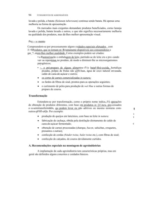 II.

94

FUNDAMENTOS DE AGRONEGÓCIOS

lavada e polida, a batata (Solanum tuberosum) continua sendo batata. Há apenas urna
melhoria na forma de apresentação.
Os mercados mais exigentes demandam produtos beneficiados, corno laranja
lavada e polida, batata lavada e outros, o que não significa necessariamente melhoria
na qualidade dos produtos, mas dá-Ihes melhor apresentação visual.
Pro:~~s~mento
Compreendem-se por processamento alguns cuidados especiais efetuados _com
J:>SRrodutos, que os tornam m~Rrontamente disponíveis aos consumidores e
gar_'!..ntem-lhes melhor gualidade. Corno exemplos podem ser citados:
• a Rasteurização e embalagem de leite, partindo-se do leite cru e pro~cando
var~as repentrnas no produto, de modo a diminuir-lhe os microorganismos
patogênicos;
"-

• ~. o pré-preparo de alguns alimentos~f!1o batatª-Rré-cozida, hortaliças
picadas, polpas de frutas não aTIUIaas, água de coco natural envasada,
caldo de cana-de-açúcar e outros;
• os cortes de carnes comercializadas in natura;
•

os fardos de fibras de sisal, prontos para as operações seguintes;

•

o curtimento de peles para produção de wet blue e outras formas de
preparo de couros.

Transformação
Entendem-se por transformação, corno o próprio nome indica,.J!§ operações
de obtenção de produtos diferentes, com base em produtos in !]i!.tura, pro-cessados
o~u-semitiansformãâõs, qu~podem levar ou não aditivos ou mesmo misturas comoutros-pF0fl-utQs. Por exemplo:

I

•

produção de queijos em laticínios, com base no leite in natura;

t
t

•

fabricação de cachaça, obtida pela destilação diretamente do caldo de
cana-de-açúcar fermentado;

c

•

obtenção de carnes processadas (charque, bacon, salsichas, croquetes,
presuntos e outras);
confecção de cordas (binder twine, baler twine etc.), com fibras de sisal;

•

confecção de calçados, de couros devidamente curtidos.

•

A. Recomendações especiais na montagem de agroindústrias
A implantação de cada agroindústria tem características próprias, mas em
geral são definidos alguns conceitos e cuidados básicos.

 