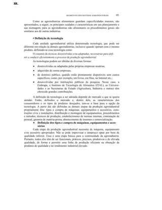 KK.
JJ.
LL.

SEGMENTOS DOS SISTEMAS AGROINDUSTRlAIS

95

Como as agroindústrias alimentares guardam especificidades maiores, são
apresentados, a seguir, os principais cuidados e características em seu planejamento e
sua montagem; para as agroindústrias não alimentares os procedimentos gerais são
similares aos de outras indústrias.

• Definição de tecnologia
Cada unidade agroindustrial utiliza determinada tecnologia, que pode ser
diferente em relação às demais agroindústrias, inclusive quando operam com o mesmo
produto, definindo-se essa tecnologia como:
O conjunto de técnicas desenvolvidas e/ou adaptadas, necessárias para definir e conduzir eficientemente o processo de produção agroindustrial.
As tecnologias podem ser obtidas de diversas formas:
•

desenvolvidas ou adaptadas pelas próprias empresas usuárias;

•

adquiridas de outras empresas;

•

de domínio público, quando estão prontamente disponíveis sem custos
específicos, como, por exemplo, em livros, em fitas, na Internet etc.;
desenvolvidas por instituições públicas de pesquisa. Nesse caso, a
Embrapa, o Instituto de Tecnologia de Alimentos (ITAL), as Universidades e as Secretarias de Estado (Agricultura, Indústria e outras) têm
oferecido grandes contribuições.

•

A definição da tecnologia a ser adotada depende do mercado a que se queira
atender. Então, definidos o mercado e, dentro dele, as características dos
consumidores e os tipos de produtos desejados, tem-se a base para a opção da
tecnologia. A partir daí são definidas as demais etapas da produção agroindustrial
propriamente dita: tipos e compra de máquinas, equipamentos e acessórios, construções civis e instalações, distribuição e montagem de equipamentos, procedimentos
e métodos, técnicos de produção, estabelecimento de normas internas, contratação de
pessoal, garantia de matéria-prima, abastecimento de insumos e comercialização.
• Definição dos tipos e compra de máquinas, equipamentos e acessórios
Cada etapa da produção agroindustrial necessita de máquina, equipamento
e/ou acessório apropriados. Não se pode improvisar e tampouco optar por bens de
qualidade inferior. Essa é uma etapa básica para a continuidade da agroindústria.
Portanto, todos eles têm de ser funcionais, práticos, precisos, produtivos e de elevada
qualidade, de forma a permitir uma linha de produção eficiente na obtenção de
produtos de qualidade e no rendimento industrial elevado.

 