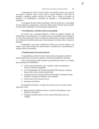 SEGMENTOS DOS SISTEMAS AGROINDUSTRlAIS

97

A disposição de cada um tem de seguir uma seqüência lógica, para otimizar
sua função e diminuir custos. Assim, deve-se sempre obedecer a uma linha de
produção, evitando-se perdas; elevação de custos; idas e vindas de insumos, de
produtos e de trabalhadores; cruzamento de operações e, conseqüentemente, de
operadores.
A montagem de toda a linha de produção é feita de acordo com a necessidade
de cada máquina ou equipamento, como base sólida, espaço suficiente para operação,
corrente elétrica adequada, uso de ferramentas específicas etc.

• Procedimentos e métodos técnicos de produção
De acordo com a tecnologia definida e a linha de produção instalada, são
estabelecidos os procedimentos e os métodos técnicos de produção, para constituir-se
em uma rotina operacional, desde a recepção da matéria-prima e insumos secundários
até a obtenção do produto pronto para comercialização, incluindo todas as etapas da
produção.
Normalmente, essa rotina é definida de acordo com o tipo de produto a ser
obtido e, para cada um deles, são desenvolvidos e estabelecidos os procedimentos e
métodos técnicos de produção.

• Estabelecimento de normas internas
As agroindústrias, além das normas internas típicas de qualquer unidade industrial, apresentam características próprias, sobretudo na produção de alimentos.
Entre as normas gerais estão incluídos os procedimentos comuns e os voltados
para a proteção dos trabalhadores:
•
•
•
•
•

controle geral da produção, como: entradas e saídas, procedimentos
técnicos, controles de qualidade;
uso de Equipamentos de Proteção Individual (EPI) (capacete, máscaras,
tapa-ouvidos, fardas, calçados apropriados);
estabelecimento da Comissão Interna de Prevenção de Acidentes (Cipa),
incluindo o conjunto de medidas a serem adotadas;
critérios para uso de insumos tóxicos;
tratamento de efluentes.

Na produção de alimentos, os rigores são maiores, por isso existem normas
específicas, como:
•
•

higiene geral dos ambientes internos e externos, das máquinas e equipamentos e do pessoal;
rotulagem incluindo número de lotes, data de fabricação e prazo de
validade;

 