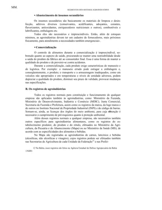 MM.
SEGMENTOS DOS SISTEMAS AGROINDUSTRWS

99

• Abastecimento de insumos secundários
Os insumos secundários são basicamente os materiais de limpeza e desinfecção, aditivos diversos (conservantes, acidificantes, adoçantes, corantes,
flavorizantes, antioxidantes, enriquecedores nutricionais e outros), combustíveis e
lubrificantes, embalagens etc.
Todos eles são necessários e imprescindíveis. Então, além de estoques
mínimos, as agroindústrias devem ter um cadastro de fornecedores, mais próximos
fisicamente, para atendimento a necessidades também emergenciais .

• Comercialização
O controle de alimentos durante a comercialização é imprescindível, sobretudo quanto ao aspecto de saúde, procurando-se manter uma rastreabilidade desde
a saída do produto da fábrica até ao consumidor final. Essa é uma forma de manter a
qualidade do produto e de prevenir-se contra acidentes.
Durante a comercialização, cada produto exige características de manuseio e
de logística. Por exemplo: o manuseio errado pode estragar a embalagem e,
conseqüentemente, o produto; o transporte e a armazenagem inadequados, como em
veículos não apropriados e em temperaturas e níveis de umidade adversos, podem
depreciar a qualidade do produto, diminuir seu prazo de validade, provocar mudanças
nas especificações.

B. Os registros de agroindústrias
Todos os registros normais para constituição e funcionamento de qualquer
empresa são aplicados também às agroindústrias, como: Ministério da Fazenda,
Ministério do Desenvolvimento, Indústria e Comércio (MDIC), Junta Comercial,
Secretaria da Fazenda e Prefeitura, assim como os registros da marca, da logo marca e
de outros no Instituto Nacional de Propriedade Industrial (INPI) e do código de barras.
Somam-se, ainda, as licenças dos órgãos do meio ambiente, para cuja obtenção é
necessário o cumprimento de pré-requisitos quanto à proteção ambiental.
Além desses registros normais a qualquer empresa, são necessários também
outros específicos para agroindústrias alimentares, como os registros do estabelecimento produtor, do produto e do rótulo, efetuados no Ministério da Agricultura, da Pecuária e do Abastecimento (Mapa) ou no Ministério da Saúde (MS), de
acordo com as especificidades dos alimentos e bebidas.
No Mapa são registradas as agroindústrias de carnes, laticínios e bebidas
(alcoólicas, não alcoólicas e vinagres), cujos registros podem ser efetuados também
nas Secretarias de Agricultura de cada Unidade da Federação12 e nas Prefei12 Na Bahia, esses registros são feitos na Agência Estadual de Defesa Agropecuária da Bahia
(Adab).

 