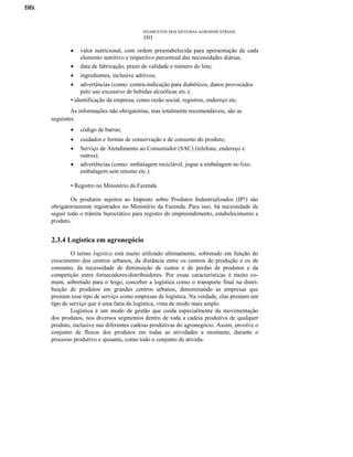 NN.
OO.

SEGMENTOS DOS SISTEMAS AGROINDUSTRIAIS

101

•

valor nutricional, com ordem preestabelecida para apresentação de cada
elemento nutritivo e respectivo percentual das necessidades diárias;
data de fabricação, prazo de validade e número do lote;

•

ingredientes, inclusive aditivos;

•

advertências (como: contra-indicação para diabéticos, danos provocados
pelo uso excessivo de bebidas alcoólicas etc.);
• identificação da empresa, como razão social, registros, endereço etc.
•

As informações não obrigatórias, mas totalmente recomendáveis, são as
seguintes:
•

código de barras;

•

cuidados e formas de conservação e de consumo do produto;

•

Serviço de Atendimento ao Consumidor (SAC) (telefone, endereço e
outros);
advertências (como: embalagem reciclável, jogue a embalagem no lixo,
embalagem sem retomo etc.).

•

• Registro no Ministério da Fazenda
Os produtos sujeitos ao Imposto sobre Produtos Industrializados (IP!) são
obrigatoriamente registrados no Ministério da Fazenda. Para isso, há necessidade de
seguir todo o trâmite burocrático para registro do empreendimento, estabelecimento e
produto.

2.3.4 Logística em agronegócio
O termo logística está muito utilizado ultimamente, sobretudo em função do
crescimento dos centros urbanos, da distância entre os centros de produção e os de
consumo, da necessidade de diminuição de custos e de perdas de produtos e da
competição entre fornecedores/distribuidores. Por essas características é muito comum, sobretudo para o leigo, conceber a logística como o transporte final na distribuição de produtos em grandes centros urbanos, denominando as empresas que
prestam esse tipo de serviço como empresas de logística. Na verdade, elas prestam um
tipo de serviço que é uma fatia da logística, vista de modo mais amplo.
Logística é um modo de gestão que cuida especialmente da movimentação
dos produtos, nos diversos segmentos dentro de toda a cadeia produtiva de qualquer
produto, inclusive nas diferentes cadeias produtivas do agronegócio. Assim, envolve o
conjunto de fluxos dos produtos em todas as atividades a montante, durante o
processo produtivo e ajusante, como todo o conjunto de ativida-

 