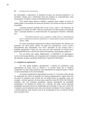 PP.

102

FUNDAMENTOS DE AGRONEGÓCIOS

des relacionadas a suprimentos, às operações de apoio aos processos produtivos e as
atividades voltadas para a distribuição física dos produtos na comercialização, como
armazenagem, transporte e formas de distribuição dos mesmos.
Essa mesma lógica aplica-se também a qualquer firma, sempre na busca de
melhor gestão e da realização em termos de eficiência e de eficácia no fluxo de insumos e
de produtos.
Conforme pesquisa realizada pela revista Exame, junto a 148 lideranças do
agronegócio no Brasil, em 2004, a falta de investimentos em infra-estrutura foi apontada
como o principal obstáculo ao desenvolvimento do agronegócio brasileiro, afirmando
que:
"A produção agrícola cresceu, enquanto a malha viária e a capacidade dos
portos continuam praticamente inalteradas e o sistema hídrico é pouco aproveitado"
(Exame, 2004).
Os custos da produção agropecuária no Brasil, historicamente, são inferiores aos
praticados em outros países, porém, há perda nas concorrências, coeteris paribus,
principalmente pelo denominado custo Brasil, decorrente do que acontece após a
produção agropecuária. Lógico que este custo tem sido amenizado nos últimos anos,
porém ainda falta muito a ser feito em termos de transportes, armazenagens, gestão etc.
Em sua forma mais ampla, didaticamente, a LOGÍSTICA em agronegócios
ocorre em três etapas distintas, mas integradas entre si: logística de suprimentos, logística
das operações de apoio à produção agropecuária e logística de distribuição.
A. A logística de suprimentos
Em uma cadeia produtiva agroindustrial, a logística de suprimentos cuida
especialmente da forma como os insumos e os serviços fluem até as empresas
componentes de cada cadeia produtiva, para disponibilizá-los tempestivamente e reduzir
os custos de produção ou de comercialização.
Os insumos agropecuários (apresentados na seção 2.1.1) têm peso muito elevado
na composição dos custos de produção das empresas agropecuárias e alguns deles têm
seu preço de transporte mais elevado que seu próprio preço de aquisição, como, por
exemplo, o calcário agrícola é de baixo preço específico (entre R$ 16,00 e R$ 20,00 por
tonelada), mas com transporte geralmente superior, dependendo da quantidade
transportada e da distância do moinho até a fazenda. Ou ainda, mesmo pequenas
quantidades necessárias têm de ser transportadas até as fazendas. E mais, uns e outros têm
o momento certo de aplicação, tanto antes como durante a produção. Como exemplos: (a)
o calcário agrícola, como corretivo, tem de ser incorporado ao solo, no mínimo, 60 dias
antes do plantio; (b) o

 