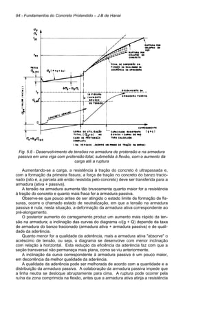 94 - Fundamentos do Concreto Protendido – J.B de Hanai
Fig. 5.8 - Desenvolvimento de tensões na armadura de protensão e na armadura
passiva em uma viga com protensão total, submetida à flexão, com o aumento da
carga até a ruptura
Aumentando-se a carga, a resistência à tração do concreto é ultrapassada e,
com a formação da primeira fissura, a força de tração no concreto do banzo tracio-
nado (isto é, a parcela até então resistida pelo concreto) deve ser transferida para a
armadura (ativa + passiva).
A tensão na armadura aumenta tão bruscamente quanto maior for a resistência
à tração do concreto e quanto mais fraca for a armadura passiva.
Observe-se que pouco antes de ser atingido o estado limite de formação de fis-
suras, ocorre o chamado estado de neutralização, em que a tensão na armadura
passiva é nula; nesta situação, a deformação da armadura ativa correspondente ao
pré-alongamento.
O posterior aumento do carregamento produz um aumento mais rápido da ten-
são na armadura; a inclinação das curvas do diagrama σ/(g + Q) depende da taxa
de armadura do banzo tracionado (armadura ativa + armadura passiva) e de quali-
dade da aderência.
Quanto menor for a qualidade da aderência, mais a armadura ativa "absorve" o
acréscimo de tensão, ou seja, o diagrama se desenvolve com menor inclinação
com relação à horizontal. Esta redução da eficiência da aderência faz com que a
seção transversal não permaneça mais plana, como se viu anteriormente.
A inclinação da curva correspondente à armadura passiva é um pouco maior,
em decorrência da melhor qualidade da aderência.
A qualidade da aderência pode ser melhorada de acordo com a quantidade e a
distribuição da armadura passiva. A colaboração da armadura passiva impede que
a linha neutra se desloque abruptamente para cima. A ruptura pode ocorrer pela
ruína da zona comprimida na flexão, antes que a armadura ativa atinja a resistência
 