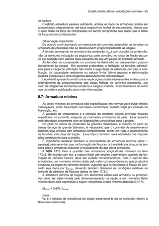 Estado limite último: solicitações normais - 95
de ruptura.
Existindo armadura passiva suficiente, ambos os tipos de armadura podem ser
aproveitados integralmente, até seus respectivos limites de escoamento, desde que
o valor limite da força de compressão no banzo comprimido seja maior que o limite
da força no banzo tracionado.
Observação importante:
De acordo com Leonhardt, em estruturas de concreto protendido, as tensões na
armadura de protensão não se desenvolvem proporcionalmente as cargas.
A tensão admissível na armadura de protensão (σp0), por ocasião da protensão,
não dá nenhuma indicação da segurança; pelo contrário, no caso de flexão ela po-
de ser adotada com valores mais elevados do que em peças de concreto armado.
As tensões de compressão no concreto também não se desenvolvem propor-
cionalmente às cargas. Em concreto protendido, a limitação de tensões admissí-
veis para a carga de utilização não mede a segurança da estrutura; por isso, a veri-
ficação da capacidade resistente no estado limite último (ruptura e deformação
plástica excessiva) é uma exigência absolutamente indispensável.
Leonhardt apresenta ainda outras explicações muito interessantes e úteis para o
entendimento do comportamento das peças fletidas de concreto protendido, por
meio de diagramas momento-curvatura e carga-curvatura. Recomenda-se ao leitor
que consulte a publicação para mais informações.
5.7- Armadura mínima
As taxas mínimas de armadura são especificadas em normas para evitar efeitos
indesejáveis, como fissuração nas fases construtivas, ruptura frágil por ocasião da
fissuração, etc.
A variação da temperatura e a retração do concreto podem provocar fissuras
superficiais no concreto, exigindo as chamadas armaduras de pele. Esse aspecto
será abordado juntamente com as disposições construtivas para o projeto.
No caso de cabos de protensão de grandes dimensões, e mesmo no caso de
barras de aço de grande diâmetro, é necessário que o concreto de envolvimento
também seja armado com armadura complementar, tendo em vista o aparecimento
de tensões induzidas de tração. Esse tópico também será abordado nas disposi-
ções construtivas para o projeto.
É importante destacar também a necessidade de armadura mínima (ativa +
passiva) para se evitar que, na formação de fissuras, a transferência brusca de ten-
sões para a armadura ocasione o escoamento do aço desta armadura.
A NBR 6118 trata a questão das armaduras longitudinais mínimas no item
17.3.5. De acordo com ela, a ruptura frágil das seções transversais, quando da for-
mação da primeira fissura, deve ser evitada considerando-se, para o cálculo das
armaduras, um momento mínimo dado pelo valor correspondente ao que produziria
a ruptura da seção de concreto simples, supondo que a resistência à tração do con-
creto seja dada por fctk,sup., devendo também obedecer às condições relativas ao
controle da abertura de fissuras dadas no item 17.3.3.
A armadura mínima de tração, em elementos estruturais armados ou protendi-
dos deve ser determinada pelo dimensionamento da seção a um momento fletor
mínimo dado pela expressão a seguir, respeitada a taxa mínima absoluta 0,15 %:
Md,mín = 0,8W0 fctk,sup
onde:
W0 é o módulo de resistência da seção transversal bruta de concreto relativo à
fibra mais tracionada;
 