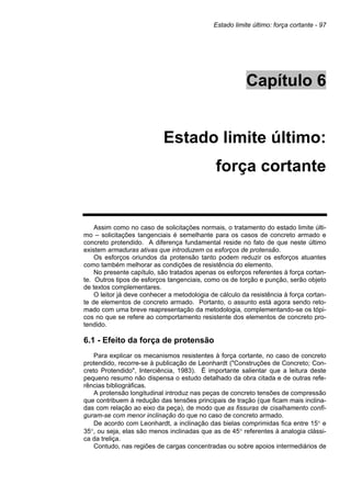 Estado limite último: força cortante - 97
Capítulo 6
Estado limite último:
força cortante
Assim como no caso de solicitações normais, o tratamento do estado limite últi-
mo – solicitações tangenciais é semelhante para os casos de concreto armado e
concreto protendido. A diferença fundamental reside no fato de que neste último
existem armaduras ativas que introduzem os esforços de protensão.
Os esforços oriundos da protensão tanto podem reduzir os esforços atuantes
como também melhorar as condições de resistência do elemento.
No presente capítulo, são tratados apenas os esforços referentes à força cortan-
te. Outros tipos de esforços tangenciais, como os de torção e punção, serão objeto
de textos complementares.
O leitor já deve conhecer a metodologia de cálculo da resistência à força cortan-
te de elementos de concreto armado. Portanto, o assunto está agora sendo reto-
mado com uma breve reapresentação da metodologia, complementando-se os tópi-
cos no que se refere ao comportamento resistente dos elementos de concreto pro-
tendido.
6.1 - Efeito da força de protensão
Para explicar os mecanismos resistentes à força cortante, no caso de concreto
protendido, recorre-se à publicação de Leonhardt ("Construções de Concreto; Con-
creto Protendido", Interciência, 1983). É importante salientar que a leitura deste
pequeno resumo não dispensa o estudo detalhado da obra citada e de outras refe-
rências bibliográficas.
A protensão longitudinal introduz nas peças de concreto tensões de compressão
que contribuem à redução das tensões principais de tração (que ficam mais inclina-
das com relação ao eixo da peça), de modo que as fissuras de cisalhamento confi-
guram-se com menor inclinação do que no caso de concreto armado.
De acordo com Leonhardt, a inclinação das bielas comprimidas fica entre 15° e
35°, ou seja, elas são menos inclinadas que as de 45° referentes à analogia clássi-
ca da treliça.
Contudo, nas regiões de cargas concentradas ou sobre apoios intermediários de
 