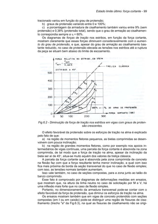 Estado limite último: força cortante - 99
tracionado variou em função do grau de protensão;
b) graus de protensão variando entre 0 e 100%;
c) a porcentagem da armadura de cisalhamento também variou entre 9% (sem
protensão) e 0,38% (protensão total), sendo que o grau de armação ao cisalhamen-
to correspondia sempre a η = 60%.
Os diagramas de forças de tração nos estribos, em função da força cortante,
mostram claramente que essas forças diminuem consideravelmente com o aumen-
to do grau de protensão, e que, apesar do grau de armação ao cisalhamento bas-
tante reduzido, no caso de protensão elevada as tensões nos estribos até a ruptura
da peça se situam bem abaixo do limite de escoamento.
Fig.6.2 - Diminuição da força de tração nos estribos em vigas com graus de proten-
são crescentes.
O efeito favorável da protensão sobre os esforços de tração na alma é explicado
pelo fato de que:
a) na região de momentos fletores pequenos, as bielas comprimidas se desen-
volvem com pouca inclinação;
b) na região de grandes momentos fletores, como por exemplo nos apoios in-
termediários de vigas contínuas, uma parcela da força cortante é absorvida na zona
comprimida, de tal modo que a força de tração na alma, apesar da inclinação da
biela ser aí de 45°, situa-se muito aquém dos valores da treliça clássica.
A parcela da força cortante que é absorvida pela zona comprimida de concreto
na flexão faz com que a força resultante tenha menor inclinação, a qual com isso
fica mais próxima da borda da seção transversal do que no caso de flexão simples;
com isso, as tensões normais também aumentam.
Isso vale também, no caso de seções compostas, para a zona junto ao talão do
banzo comprimido.
Esse fato é comprovado por diagramas de deformações medidas em ensaios,
que mostram que, na altura da linha neutra no caso de solicitação por M e V, há
uma inflexão mais forte que no caso de flexão simples.
Portanto, no dimensionamento da armadura transversal pode-se contar com o
efeito favorável da força de protensão, que diminui os esforços de tração na alma.
Os ensaios mostram também que em vigas de concreto protendido com seções
compostas (em I ou em caixão) pode-se distinguir uma região de fissuras de cisa-
lhamento (trecho "a" da Fig.6.3), na qual as fissuras de cisalhamento não se origi-
 