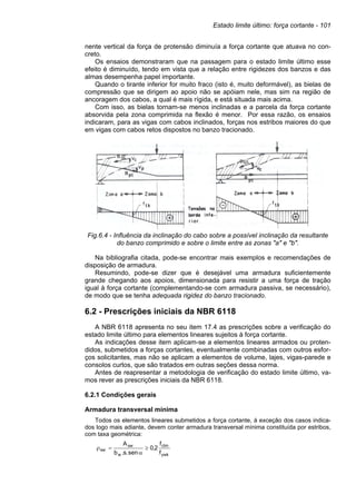 Estado limite último: força cortante - 101
nente vertical da força de protensão diminuía a força cortante que atuava no con-
creto.
Os ensaios demonstraram que na passagem para o estado limite último esse
efeito é diminuído, tendo em vista que a relação entre rigidezes dos banzos e das
almas desempenha papel importante.
Quando o tirante inferior for muito fraco (isto é, muito deformável), as bielas de
compressão que se dirigem ao apoio não se apóiam nele, mas sim na região de
ancoragem dos cabos, a qual é mais rígida, e está situada mais acima.
Com isso, as bielas tornam-se menos inclinadas e a parcela da força cortante
absorvida pela zona comprimida na flexão é menor. Por essa razão, os ensaios
indicaram, para as vigas com cabos inclinados, forças nos estribos maiores do que
em vigas com cabos retos dispostos no banzo tracionado.
Fig.6.4 - Influência da inclinação do cabo sobre a possível inclinação da resultante
do banzo comprimido e sobre o limite entre as zonas "a" e "b".
Na bibliografia citada, pode-se encontrar mais exemplos e recomendações de
disposição de armadura.
Resumindo, pode-se dizer que é desejável uma armadura suficientemente
grande chegando aos apoios, dimensionada para resistir a uma força de tração
igual à força cortante (complementando-se com armadura passiva, se necessário),
de modo que se tenha adequada rigidez do banzo tracionado.
6.2 - Prescrições iniciais da NBR 6118
A NBR 6118 apresenta no seu item 17.4 as prescrições sobre a verificação do
estado limite último para elementos lineares sujeitos à força cortante.
As indicações desse item aplicam-se a elementos lineares armados ou proten-
didos, submetidos a forças cortantes, eventualmente combinadas com outros esfor-
ços solicitantes, mas não se aplicam a elementos de volume, lajes, vigas-parede e
consolos curtos, que são tratados em outras seções dessa norma.
Antes de reapresentar a metodologia de verificação do estado limite último, va-
mos rever as prescrições iniciais da NBR 6118.
6.2.1 Condições gerais
Armadura transversal mínima
Todos os elementos lineares submetidos a força cortante, à exceção dos casos indica-
dos logo mais adiante, devem conter armadura transversal mínima constituída por estribos,
com taxa geométrica:
ywk
ctm
w
sw
sw
f
f
2
,
0
sen
.
s
.
b
A
≥
α
=
ρ
 