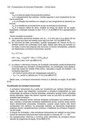 102 - Fundamentos do Concreto Protendido – J.B de Hanai
onde:
Asw é a área da seção transversal dos estribos;
s é o espaçamento dos estribos, medido segundo o eixo longitudinal do ele-
mento estrutural;
α é a inclinação dos estribos em relação ao eixo longitudinal do elemento es-
trutural;
fywk é a resistência ao escoamento do aço da armadura transversal;
bw é a largura média da alma, medida ao longo da altura útil da seção,
respeitada a restrição indicada no item 17.4.1.1.2 da NBR 6118 e apresentada a
seguir.
Fazem exceção ao exposto:
a) os elementos estruturais lineares com bw > 5 d (em que d é a altura útil se-
ção), caso que deve ser tratado como laje (ver item 19.4 da NBR 6118);
b) as nervuras de lajes nervuradas, quando espaçadas de menos de 60 cm,
também podem ser verificadas como lajes. Nesse caso deve ser tomada co-
mo base a soma das larguras das nervuras no trecho considerado, podendo
ser dispensada a armadura transversal, quando:
VSd ≤ 0,7 VRd1
com : d
b
]
15
,
0
)
40
2
,
1
(
k
[
V w
cp
1
Rd
1
Rd σ
+
ρ
+
τ
=
conforme o item 19.4.1da NBR 6118;
c) os pilares e elementos lineares de fundação submetidos predominantemente
à compressão que atendam simultaneamente, na combinação mais desfavo-
rável das ações em estado limite último, calculada a seção em Estádio I, às
condições seguintes:
- em nenhum ponto deve ser ultrapassada a tensão fctk;
- VSd ≤ Vc, sendo Vc definido em 17.4.2.2 da NBR 6118.
Neste caso, a armadura transversal mínima é a definida na seção 18 da NBR
6118.
Constituição da armadura transversal
− A armadura transversal (Asw) pode ser constituída por estribos (fechados na
região de apoio das diagonais, envolvendo a armadura longitudinal) ou pela
composição de estribos e barras dobradas, entretanto quando forem utilizadas
barras dobradas, estas não devem suportar mais do que 60% do esforço total
resistido pela armadura.
− Podem ser utilizadas barras verticais soldadas combinadas com estribos fecha-
dos, mantida a proporção resistente estabelecida alínea, quando essas barras
forem devidamente ancoradas. Entretanto, quando essas barras não forem
combinadas com estribos, na proporção indicada, os elementos longitudinais
soldados devem obrigatoriamente constituir a totalidade da armadura longitudi-
nal de tração.
− O ângulo de inclinação α das armaduras transversais em relação ao eixo longi-
tudinal do elemento estrutural deve estar situado no intervalo 45° ≤ α ≤ 90°.
− Os espaçamentos máximos e mínimos entre elementos da armadura devem
atender às exigências da seção 18 da NBR 6118.
 